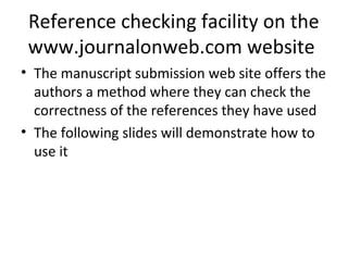 Reference checking facility on the
www.journalonweb.com website
• The manuscript submission web site offers the
authors a method where they can check the
correctness of the references they have used
• The following slides will demonstrate how to
use it
 