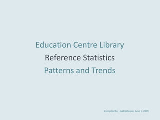 Education Centre Library
  Reference Statistics
  Patterns and Trends



                  Compiled by: Gail Gillespie, June 1, 2009
 
