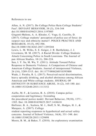 References to use
Allen, A. N. (2017). Do College Police Ruin College Students’
Fun?. DEVIANT BEHAVIOR, 38 (3), 334-344
doi:10.1080/01639625.2016.1197005
Girgenti-Malone, A. A. Khoder, C. Vega, G. Castillo, D.
(2017). College students’ perception of police use of force: do
suspect race and ethnicity matter?. POLICE PRACTICE AND
RESEARCH, 18 (5), 492-506.
Doi:10.1080/15614263.2017.1295244
Lewis, L. M. Wilks, S. E. Geiger, J. R. Barthelemy, J. J.
Livermore, M. M. (2017). A Racial Divide: College Students
Attack Concerning Police in South Louisiana. The Journal of
pan African Studies, 10 (1), 206-224.
Sun, I. Y. Su, M. Wu, Y. (2011). Attitude Toward Police
Response to Domestic Violence: A Comparison of Chinese and
American College Students. Journal of interpersonal Violence,
26 (16), 3289-3315. doi: 10.1177/0886260510393008
Wade, J. Peralta, R. L. (2017). Perceived racial discrimination,
heavy episodic drinking, and alcohol abstinence among African
American and White college students. JOURNAL OF
EHTNICITY IN SUBSTANCE ABUSE, 16 (2), 165-180. doi:
10.1080/15332640.2015.1113152
Aiello, M. F., & Lawton, B. A. (2018). Campus police
cooperation and legitimacy: Extending
the procedural justice model. Deviant Behavior, 39(10), 1371–
1385. Doi: 10.1080/01639625.2017.1410618
Hollister, B. A., Scalora, M. J., Hoff, S. M., Hodges, H. J., &
Marquez, A. (2017). College
student reporting responses to hypothetical and actual safety
concerns. Journal of School Violence, 16(4), 331–348. doi:
10.1080/15388220.2015.1129498
Moore, B. M., & Baker, T. (2018). An exploratory examination
 