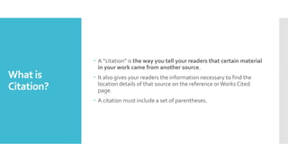 What is
Citation?
 A “citation” is the way you tell your readers that certain material
in your work came from another source.
 It also gives your readers the information necessary to find the
location details of that source on the reference orWorks Cited
page.
 A citation must include a set of parentheses.
 