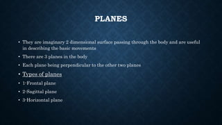 PLANES
• They are imaginary 2 dimensional surface passing through the body and are useful
in describing the basic movements
• There are 3 planes in the body
• Each plane being perpendicular to the other two planes
• Types of planes
• 1-Frontal plane
• 2-Sagittal plane
• 3-Horizontal plane
 