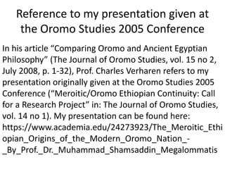 Reference to my presentation given at
the Oromo Studies 2005 Conference
In his article “Comparing Oromo and Ancient Egyptian
Philosophy” (The Journal of Oromo Studies, vol. 15 no 2,
July 2008, p. 1-32), Prof. Charles Verharen refers to my
presentation originally given at the Oromo Studies 2005
Conference (“Meroitic/Oromo Ethiopian Continuity: Call
for a Research Project” in: The Journal of Oromo Studies,
vol. 14 no 1). My presentation can be found here:
https://www.academia.edu/24273923/The_Meroitic_Ethi
opian_Origins_of_the_Modern_Oromo_Nation_-
_By_Prof._Dr._Muhammad_Shamsaddin_Megalommatis
 