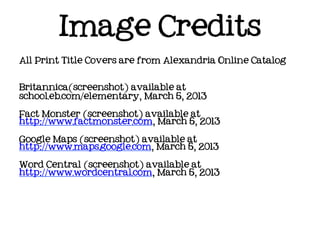 Image Credits
All Print Title Covers are from Alexandria Online Catalog



Britannica(screenshot) available at
school.eb.com/elementary, March 5, 2013

Fact Monster (screenshot) available at
http://www.factmonster.com, March 5, 2013

Google Maps (screenshot) available at
http://www.maps.google.com, March 5, 2013

Word Central (screenshot) available at
http://www.wordcentral.com, March 5, 2013
 