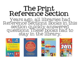The Print
  Reference Section
  Years ago, all libraries had
Reference Sections. Books in this
   section quickly answered
 questions. These books had to
      stay in the library.
 