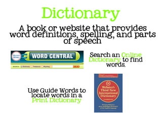 Dictionary
 A book or website that provides
word definitions, spelling, and parts
             of speech

                         Search an Online
                         Dictionary to find
                               words.




    Use Guide Words to
     locate words in a
     Print Dictionary
 