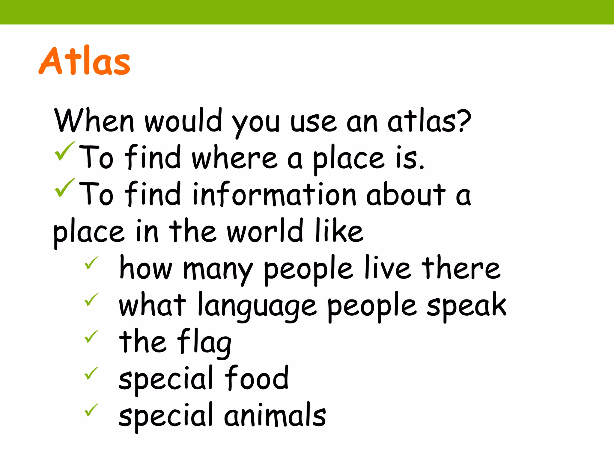 Atlas
When would you use an atlas?
To find where a place is.
To find information about a
place in the world like
   how many people live there
   what language people speak
   the flag
   special food
   special animals
 