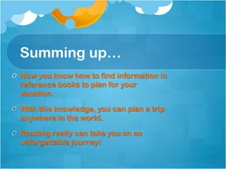 Summing up…
!   Now you know how to find information in
    reference books to plan for your
    vacation.

!   With this knowledge, you can plan a trip
    anywhere in the world.

!   Reading really can take you on an
    unforgettable journey!
 