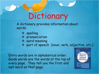Dictionary
     A dictionary provides information about
     words.
        v    spelling
        v    pronunciation
        v    word meaning
        v    part of speech (noun, verb, adjective, etc.)


Entry words are in alphabetical order.
Guide words are the words at the top of
every page. They tell you the first and
last word on that page.
 