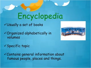 Encyclopedia
ü Usually a set of books

ü Organized alphabetically in
   volumes

ü Specific topic

ü Contains general information about
   famous people, places and things.
 