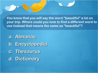 You know that you will say the word “beautiful” a lot on
your trip. Where could you look to find a different word to
use instead that means the same as “beautiful”?


 a. Almanac
 b. Encyclopedia
 c. Thesaurus
 d. Dictionary
 