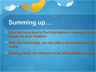 Summing up…
Now you know how to find information in reference books
to plan for your vacation.

With this knowledge, you can plan a trip anywhere in the
world.

Reading really can take you on an unforgettable journey!
 