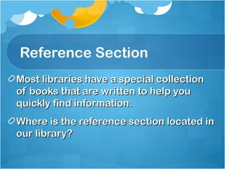 Reference Section
Most libraries have a special collection
of books that are written to help you
quickly find information.
Where is the reference section located in
our library?
 