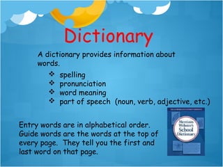Dictionary
     A dictionary provides information about
     words.
         spelling
                        
         pronunciation     
         word meaning
         part of speech (noun, verb, adjective, etc.)


Entry words are in alphabetical order.
Guide words are the words at the top of
every page. They tell you the first and
last word on that page.
 