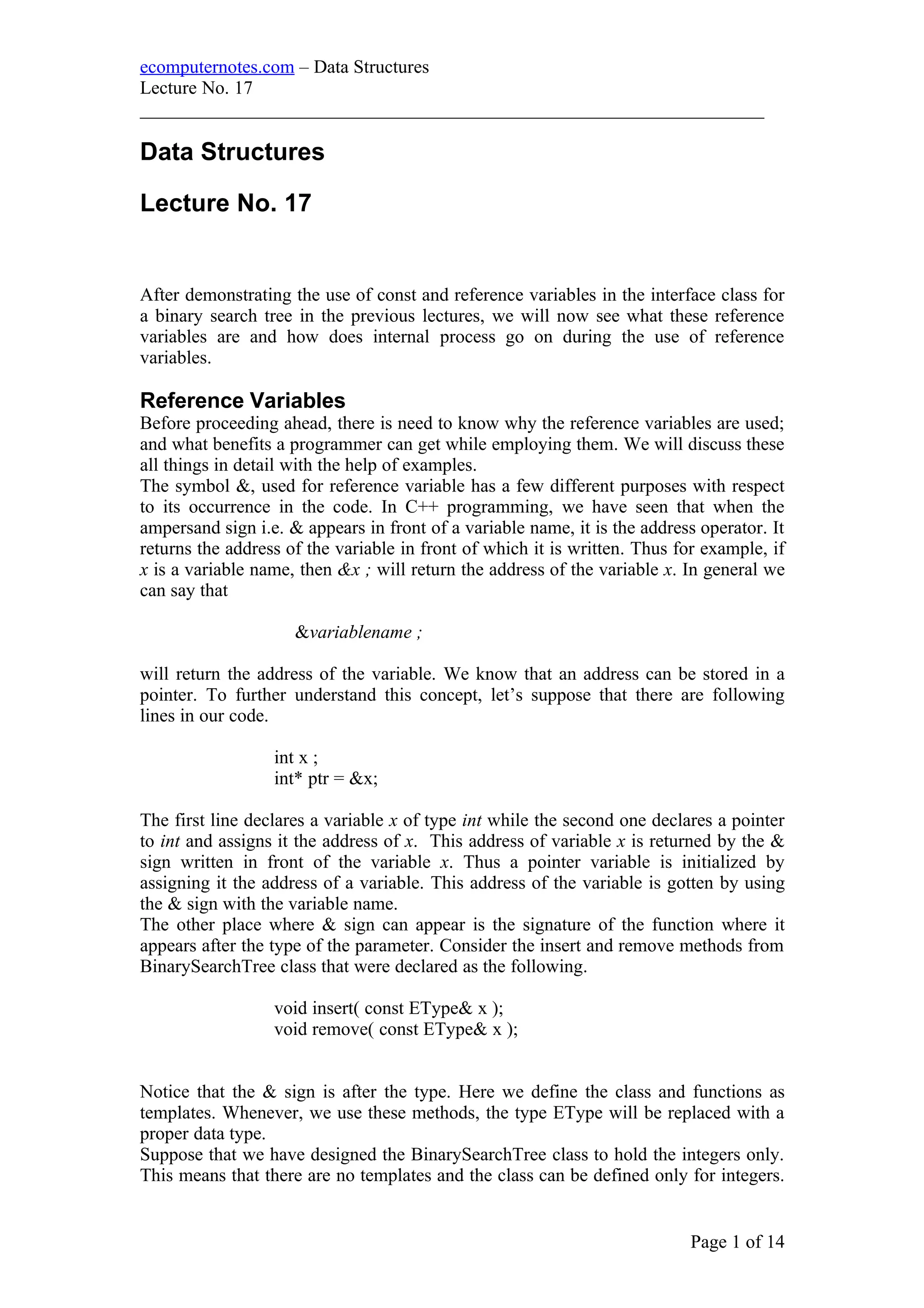 ecomputernotes.com – Data Structures
Lecture No. 17
___________________________________________________________________
Data Structures
Lecture No. 17
After demonstrating the use of const and reference variables in the interface class for
a binary search tree in the previous lectures, we will now see what these reference
variables are and how does internal process go on during the use of reference
variables.
Reference Variables
Before proceeding ahead, there is need to know why the reference variables are used;
and what benefits a programmer can get while employing them. We will discuss these
all things in detail with the help of examples.
The symbol &, used for reference variable has a few different purposes with respect
to its occurrence in the code. In C++ programming, we have seen that when the
ampersand sign i.e. & appears in front of a variable name, it is the address operator. It
returns the address of the variable in front of which it is written. Thus for example, if
x is a variable name, then &x ; will return the address of the variable x. In general we
can say that
&variablename ;
will return the address of the variable. We know that an address can be stored in a
pointer. To further understand this concept, let’s suppose that there are following
lines in our code.
int x ;
int* ptr = &x;
The first line declares a variable x of type int while the second one declares a pointer
to int and assigns it the address of x. This address of variable x is returned by the &
sign written in front of the variable x. Thus a pointer variable is initialized by
assigning it the address of a variable. This address of the variable is gotten by using
the & sign with the variable name.
The other place where & sign can appear is the signature of the function where it
appears after the type of the parameter. Consider the insert and remove methods from
BinarySearchTree class that were declared as the following.
void insert( const EType& x );
void remove( const EType& x );
Notice that the & sign is after the type. Here we define the class and functions as
templates. Whenever, we use these methods, the type EType will be replaced with a
proper data type.
Suppose that we have designed the BinarySearchTree class to hold the integers only.
This means that there are no templates and the class can be defined only for integers.
Page 1 of 14
 