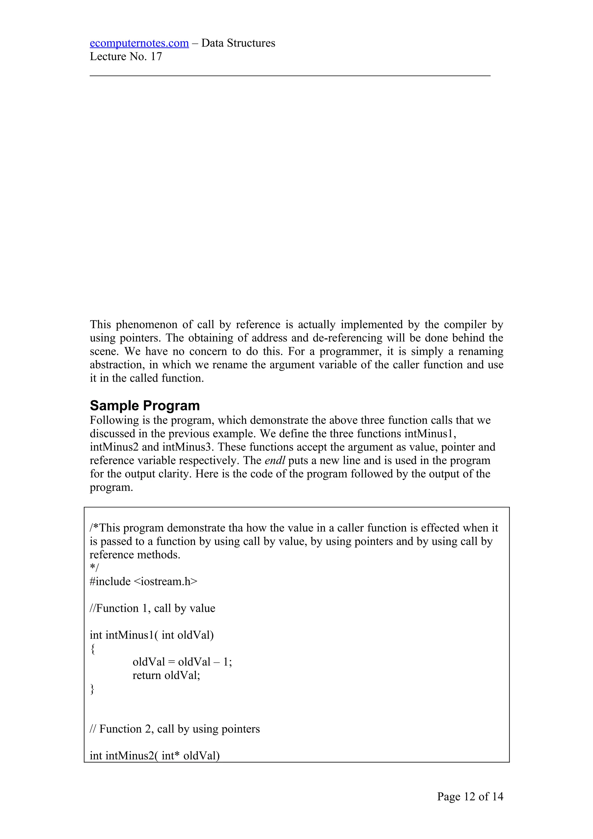 ecomputernotes.com – Data Structures
Lecture No. 17
___________________________________________________________________
This phenomenon of call by reference is actually implemented by the compiler by
using pointers. The obtaining of address and de-referencing will be done behind the
scene. We have no concern to do this. For a programmer, it is simply a renaming
abstraction, in which we rename the argument variable of the caller function and use
it in the called function.
Sample Program
Following is the program, which demonstrate the above three function calls that we
discussed in the previous example. We define the three functions intMinus1,
intMinus2 and intMinus3. These functions accept the argument as value, pointer and
reference variable respectively. The endl puts a new line and is used in the program
for the output clarity. Here is the code of the program followed by the output of the
program.
/*This program demonstrate tha how the value in a caller function is effected when it
is passed to a function by using call by value, by using pointers and by using call by
reference methods.
*/
#include <iostream.h>
//Function 1, call by value
int intMinus1( int oldVal)
{
oldVal = oldVal – 1;
return oldVal;
}
// Function 2, call by using pointers
int intMinus2( int* oldVal)
Page 12 of 14
 