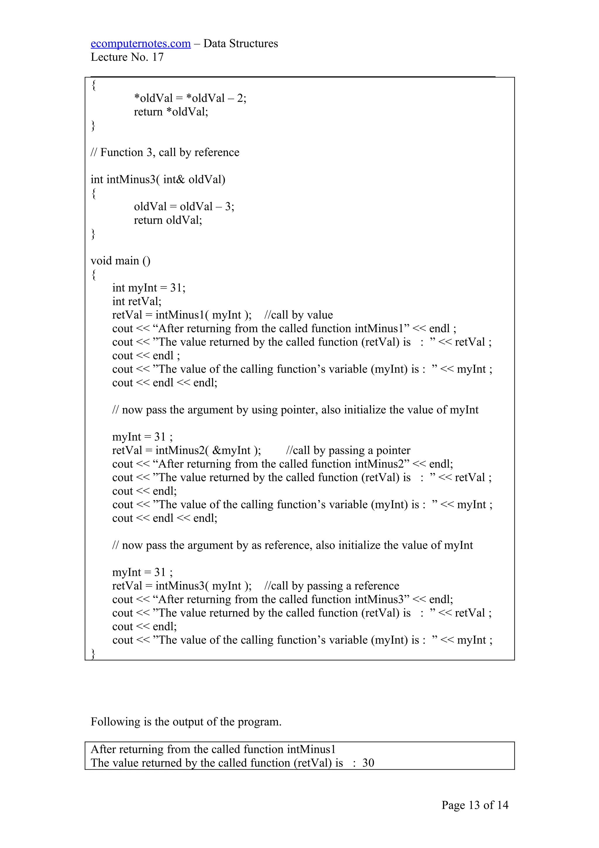 ecomputernotes.com – Data Structures
Lecture No. 17
___________________________________________________________________
{
*oldVal = *oldVal – 2;
return *oldVal;
}
// Function 3, call by reference
int intMinus3( int& oldVal)
{
oldVal = oldVal – 3;
return oldVal;
}
void main ()
{
int myInt = 31;
int retVal;
retVal = intMinus1( myInt ); //call by value
cout << “After returning from the called function intMinus1” << endl ;
cout << ”The value returned by the called function (retVal) is : ” << retVal ;
cout << endl ;
cout << ”The value of the calling function’s variable (myInt) is : ” << myInt ;
cout << endl << endl;
// now pass the argument by using pointer, also initialize the value of myInt
myInt = 31 ;
retVal = intMinus2( &myInt ); //call by passing a pointer
cout << “After returning from the called function intMinus2” << endl;
cout << ”The value returned by the called function (retVal) is : ” << retVal ;
cout << endl;
cout << ”The value of the calling function’s variable (myInt) is : ” << myInt ;
cout << endl << endl;
// now pass the argument by as reference, also initialize the value of myInt
myInt = 31 ;
retVal = intMinus3( myInt ); //call by passing a reference
cout << “After returning from the called function intMinus3” << endl;
cout << ”The value returned by the called function (retVal) is : ” << retVal ;
cout << endl;
cout << ”The value of the calling function’s variable (myInt) is : ” << myInt ;
}
Following is the output of the program.
After returning from the called function intMinus1
The value returned by the called function (retVal) is : 30
Page 13 of 14
 