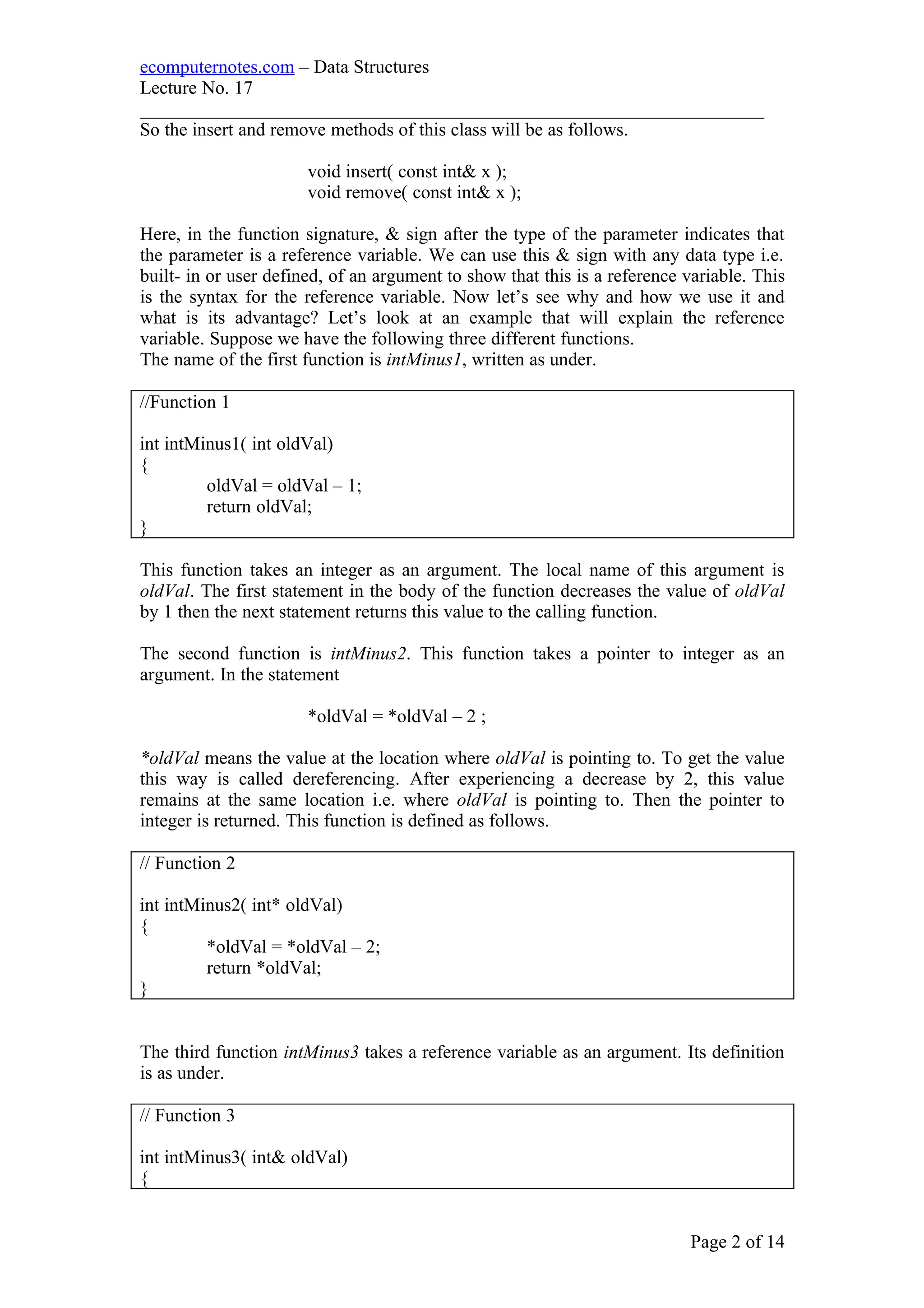 ecomputernotes.com – Data Structures
Lecture No. 17
___________________________________________________________________
So the insert and remove methods of this class will be as follows.
void insert( const int& x );
void remove( const int& x );
Here, in the function signature, & sign after the type of the parameter indicates that
the parameter is a reference variable. We can use this & sign with any data type i.e.
built- in or user defined, of an argument to show that this is a reference variable. This
is the syntax for the reference variable. Now let’s see why and how we use it and
what is its advantage? Let’s look at an example that will explain the reference
variable. Suppose we have the following three different functions.
The name of the first function is intMinus1, written as under.
//Function 1
int intMinus1( int oldVal)
{
oldVal = oldVal – 1;
return oldVal;
}
This function takes an integer as an argument. The local name of this argument is
oldVal. The first statement in the body of the function decreases the value of oldVal
by 1 then the next statement returns this value to the calling function.
The second function is intMinus2. This function takes a pointer to integer as an
argument. In the statement
*oldVal = *oldVal – 2 ;
*oldVal means the value at the location where oldVal is pointing to. To get the value
this way is called dereferencing. After experiencing a decrease by 2, this value
remains at the same location i.e. where oldVal is pointing to. Then the pointer to
integer is returned. This function is defined as follows.
// Function 2
int intMinus2( int* oldVal)
{
*oldVal = *oldVal – 2;
return *oldVal;
}
The third function intMinus3 takes a reference variable as an argument. Its definition
is as under.
// Function 3
int intMinus3( int& oldVal)
{
Page 2 of 14
 
