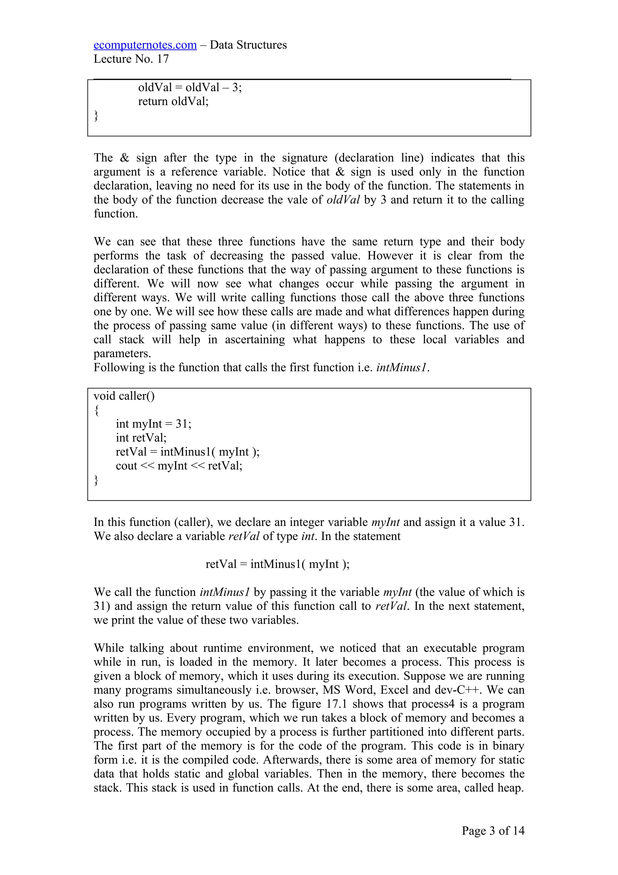 ecomputernotes.com – Data Structures
Lecture No. 17
___________________________________________________________________
oldVal = oldVal – 3;
return oldVal;
}
The & sign after the type in the signature (declaration line) indicates that this
argument is a reference variable. Notice that & sign is used only in the function
declaration, leaving no need for its use in the body of the function. The statements in
the body of the function decrease the vale of oldVal by 3 and return it to the calling
function.
We can see that these three functions have the same return type and their body
performs the task of decreasing the passed value. However it is clear from the
declaration of these functions that the way of passing argument to these functions is
different. We will now see what changes occur while passing the argument in
different ways. We will write calling functions those call the above three functions
one by one. We will see how these calls are made and what differences happen during
the process of passing same value (in different ways) to these functions. The use of
call stack will help in ascertaining what happens to these local variables and
parameters.
Following is the function that calls the first function i.e. intMinus1.
void caller()
{
int myInt = 31;
int retVal;
retVal = intMinus1( myInt );
cout << myInt << retVal;
}
In this function (caller), we declare an integer variable myInt and assign it a value 31.
We also declare a variable retVal of type int. In the statement
retVal = intMinus1( myInt );
We call the function intMinus1 by passing it the variable myInt (the value of which is
31) and assign the return value of this function call to retVal. In the next statement,
we print the value of these two variables.
While talking about runtime environment, we noticed that an executable program
while in run, is loaded in the memory. It later becomes a process. This process is
given a block of memory, which it uses during its execution. Suppose we are running
many programs simultaneously i.e. browser, MS Word, Excel and dev-C++. We can
also run programs written by us. The figure 17.1 shows that process4 is a program
written by us. Every program, which we run takes a block of memory and becomes a
process. The memory occupied by a process is further partitioned into different parts.
The first part of the memory is for the code of the program. This code is in binary
form i.e. it is the compiled code. Afterwards, there is some area of memory for static
data that holds static and global variables. Then in the memory, there becomes the
stack. This stack is used in function calls. At the end, there is some area, called heap.
Page 3 of 14
 