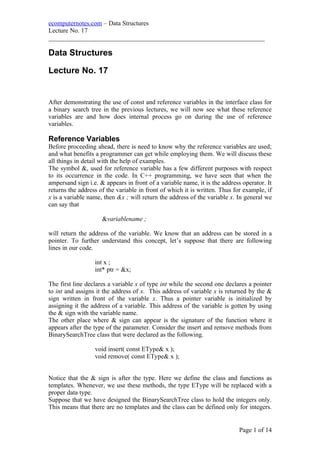 ecomputernotes.com – Data Structures
Lecture No. 17
___________________________________________________________________
Data Structures
Lecture No. 17
After demonstrating the use of const and reference variables in the interface class for
a binary search tree in the previous lectures, we will now see what these reference
variables are and how does internal process go on during the use of reference
variables.
Reference Variables
Before proceeding ahead, there is need to know why the reference variables are used;
and what benefits a programmer can get while employing them. We will discuss these
all things in detail with the help of examples.
The symbol &, used for reference variable has a few different purposes with respect
to its occurrence in the code. In C++ programming, we have seen that when the
ampersand sign i.e. & appears in front of a variable name, it is the address operator. It
returns the address of the variable in front of which it is written. Thus for example, if
x is a variable name, then &x ; will return the address of the variable x. In general we
can say that
&variablename ;
will return the address of the variable. We know that an address can be stored in a
pointer. To further understand this concept, let’s suppose that there are following
lines in our code.
int x ;
int* ptr = &x;
The first line declares a variable x of type int while the second one declares a pointer
to int and assigns it the address of x. This address of variable x is returned by the &
sign written in front of the variable x. Thus a pointer variable is initialized by
assigning it the address of a variable. This address of the variable is gotten by using
the & sign with the variable name.
The other place where & sign can appear is the signature of the function where it
appears after the type of the parameter. Consider the insert and remove methods from
BinarySearchTree class that were declared as the following.
void insert( const EType& x );
void remove( const EType& x );
Notice that the & sign is after the type. Here we define the class and functions as
templates. Whenever, we use these methods, the type EType will be replaced with a
proper data type.
Suppose that we have designed the BinarySearchTree class to hold the integers only.
This means that there are no templates and the class can be defined only for integers.
Page 1 of 14
 