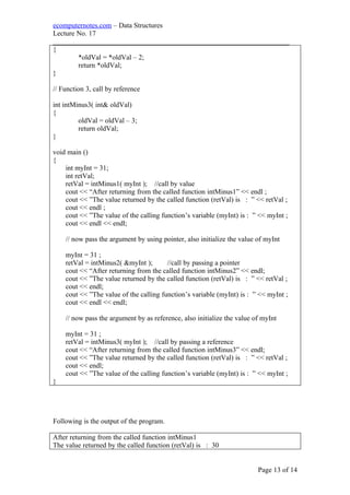 ecomputernotes.com – Data Structures
Lecture No. 17
___________________________________________________________________
{
*oldVal = *oldVal – 2;
return *oldVal;
}
// Function 3, call by reference
int intMinus3( int& oldVal)
{
oldVal = oldVal – 3;
return oldVal;
}
void main ()
{
int myInt = 31;
int retVal;
retVal = intMinus1( myInt ); //call by value
cout << “After returning from the called function intMinus1” << endl ;
cout << ”The value returned by the called function (retVal) is : ” << retVal ;
cout << endl ;
cout << ”The value of the calling function’s variable (myInt) is : ” << myInt ;
cout << endl << endl;
// now pass the argument by using pointer, also initialize the value of myInt
myInt = 31 ;
retVal = intMinus2( &myInt ); //call by passing a pointer
cout << “After returning from the called function intMinus2” << endl;
cout << ”The value returned by the called function (retVal) is : ” << retVal ;
cout << endl;
cout << ”The value of the calling function’s variable (myInt) is : ” << myInt ;
cout << endl << endl;
// now pass the argument by as reference, also initialize the value of myInt
myInt = 31 ;
retVal = intMinus3( myInt ); //call by passing a reference
cout << “After returning from the called function intMinus3” << endl;
cout << ”The value returned by the called function (retVal) is : ” << retVal ;
cout << endl;
cout << ”The value of the calling function’s variable (myInt) is : ” << myInt ;
}
Following is the output of the program.
After returning from the called function intMinus1
The value returned by the called function (retVal) is : 30
Page 13 of 14
 