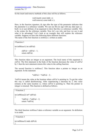 ecomputernotes.com – Data Structures
Lecture No. 17
___________________________________________________________________
So the insert and remove methods of this class will be as follows.
void insert( const int& x );
void remove( const int& x );
Here, in the function signature, & sign after the type of the parameter indicates that
the parameter is a reference variable. We can use this & sign with any data type i.e.
built- in or user defined, of an argument to show that this is a reference variable. This
is the syntax for the reference variable. Now let’s see why and how we use it and
what is its advantage? Let’s look at an example that will explain the reference
variable. Suppose we have the following three different functions.
The name of the first function is intMinus1, written as under.
//Function 1
int intMinus1( int oldVal)
{
oldVal = oldVal – 1;
return oldVal;
}
This function takes an integer as an argument. The local name of this argument is
oldVal. The first statement in the body of the function decreases the value of oldVal
by 1 then the next statement returns this value to the calling function.
The second function is intMinus2. This function takes a pointer to integer as an
argument. In the statement
*oldVal = *oldVal – 2 ;
*oldVal means the value at the location where oldVal is pointing to. To get the value
this way is called dereferencing. After experiencing a decrease by 2, this value
remains at the same location i.e. where oldVal is pointing to. Then the pointer to
integer is returned. This function is defined as follows.
// Function 2
int intMinus2( int* oldVal)
{
*oldVal = *oldVal – 2;
return *oldVal;
}
The third function intMinus3 takes a reference variable as an argument. Its definition
is as under.
// Function 3
int intMinus3( int& oldVal)
{
Page 2 of 14
 