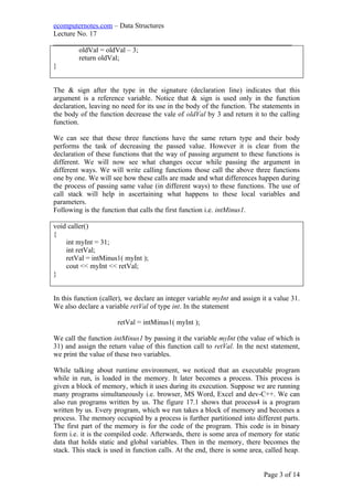 ecomputernotes.com – Data Structures
Lecture No. 17
___________________________________________________________________
oldVal = oldVal – 3;
return oldVal;
}
The & sign after the type in the signature (declaration line) indicates that this
argument is a reference variable. Notice that & sign is used only in the function
declaration, leaving no need for its use in the body of the function. The statements in
the body of the function decrease the vale of oldVal by 3 and return it to the calling
function.
We can see that these three functions have the same return type and their body
performs the task of decreasing the passed value. However it is clear from the
declaration of these functions that the way of passing argument to these functions is
different. We will now see what changes occur while passing the argument in
different ways. We will write calling functions those call the above three functions
one by one. We will see how these calls are made and what differences happen during
the process of passing same value (in different ways) to these functions. The use of
call stack will help in ascertaining what happens to these local variables and
parameters.
Following is the function that calls the first function i.e. intMinus1.
void caller()
{
int myInt = 31;
int retVal;
retVal = intMinus1( myInt );
cout << myInt << retVal;
}
In this function (caller), we declare an integer variable myInt and assign it a value 31.
We also declare a variable retVal of type int. In the statement
retVal = intMinus1( myInt );
We call the function intMinus1 by passing it the variable myInt (the value of which is
31) and assign the return value of this function call to retVal. In the next statement,
we print the value of these two variables.
While talking about runtime environment, we noticed that an executable program
while in run, is loaded in the memory. It later becomes a process. This process is
given a block of memory, which it uses during its execution. Suppose we are running
many programs simultaneously i.e. browser, MS Word, Excel and dev-C++. We can
also run programs written by us. The figure 17.1 shows that process4 is a program
written by us. Every program, which we run takes a block of memory and becomes a
process. The memory occupied by a process is further partitioned into different parts.
The first part of the memory is for the code of the program. This code is in binary
form i.e. it is the compiled code. Afterwards, there is some area of memory for static
data that holds static and global variables. Then in the memory, there becomes the
stack. This stack is used in function calls. At the end, there is some area, called heap.
Page 3 of 14
 