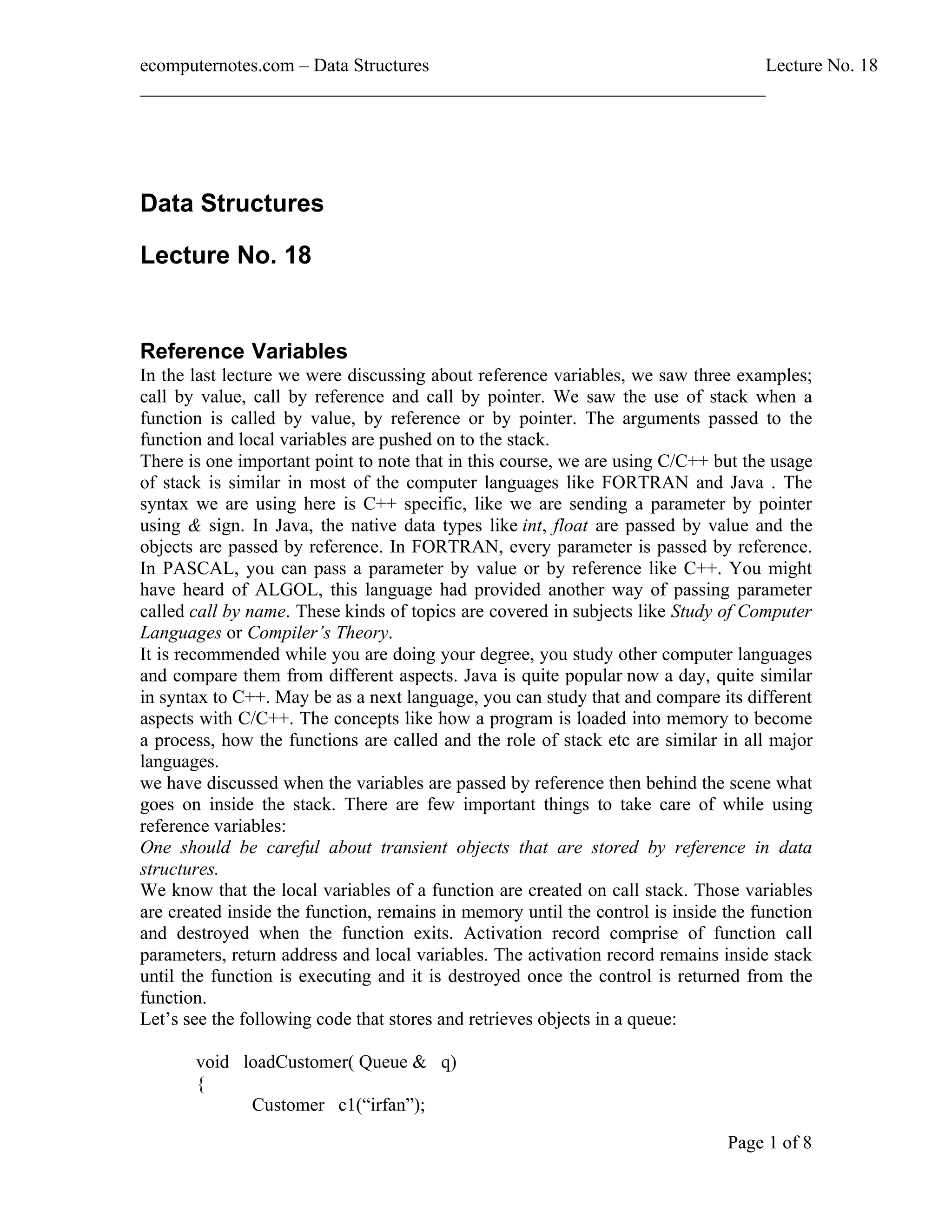 ecomputernotes.com Data Structures Lecture No. 18 ___________________________________________________________________ Page 1 of 8 Data Structures Lecture No. 18 Reference Variables In the last lecture we were discussing about reference variables, we saw three examples; call by value, call by reference and call by pointer. We saw the use of stack when a function is called by value, by reference or by pointer. The arguments passed to the function and local variables are pushed on to the stack. There is one important point to note that in this course, we are using C/C++ but the usage of stack is similar in most of the computer languages like FORTRAN and Java . The syntax we are using here is C++ specific, like we are sending a parameter by pointer using & sign. In Java, the native data types like int, float are passed by value and the objects are passed by reference. In FORTRAN, every parameter is passed by reference. In PASCAL, you can pass a parameter by value or by reference like C++. You might have heard of ALGOL, this language had provided another way of passing parameter called call by name. These kinds of topics are covered in subjects like Study of Computer Languages or Compiler s Theory. It is recommended while you are doing your degree, you study other computer languages and compare them from different aspects. Java is quite popular now a day, quite similar in syntax to C++. May be as a next language, you can study that and compare its different aspects with C/C++. The concepts like how a program is loaded into memory to become a process, how the functions are called and the role of stack etc are similar in all major languages. we have discussed when the variables are passed by reference then behind the scene what goes on inside the stack. There are few important things to take care of while using reference variables: One should be careful about transient objects that are stored by reference in data structures. We know that the local variables of a function are created on call stack. Those variables are created inside the function, remains in memory until the control is inside the function and destroyed when the function exits. Activation record comprise of function call parameters, return address and local variables. The activation record remains inside stack until the function is executing and it is destroyed once the control is returned from the function. Let s see the following code that stores and retrieves objects in a queue: void loadCustomer( Queue & q) { Customer c1( irfan ); 