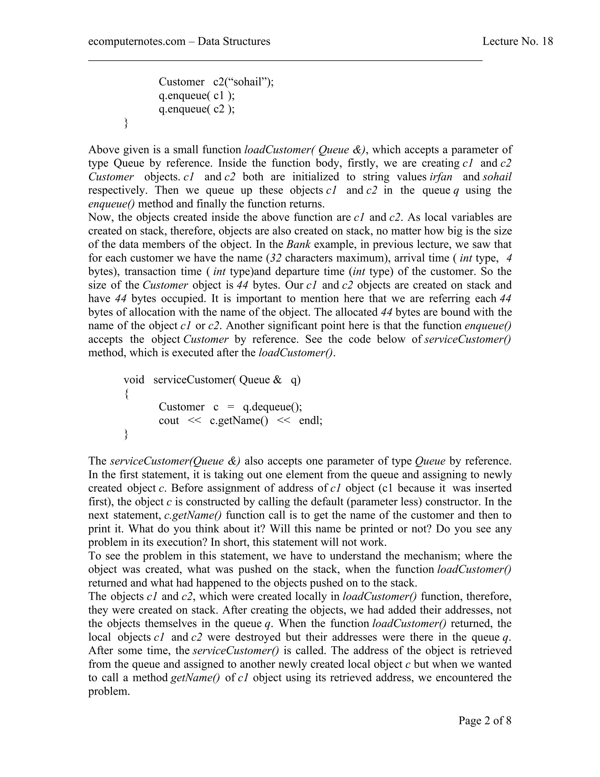 ecomputernotes.com Data Structures Lecture No. 18 ___________________________________________________________________ Page 2 of 8 Customer c2( sohail ); q.enqueue( c1 ); q.enqueue( c2 ); } Above given is a small function loadCustomer( Queue &), which accepts a parameter of type Queue by reference. Inside the function body, firstly, we are creating c1 and c2 Customer objects. c1 and c2 both are initialized to string values irfan and sohail respectively. Then we queue up these objects c1 and c2 in the queue q using the enqueue() method and finally the function returns. Now, the objects created inside the above function are c1 and c2. As local variables are created on stack, therefore, objects are also created on stack, no matter how big is the size of the data members of the object. In the Bank example, in previous lecture, we saw that for each customer we have the name (32 characters maximum), arrival time ( int type, 4 bytes), transaction time ( int type)and departure time (int type) of the customer. So the size of the Customer object is 44 bytes. Our c1 and c2 objects are created on stack and have 44 bytes occupied. It is important to mention here that we are referring each 44 bytes of allocation with the name of the object. The allocated 44 bytes are bound with the name of the object c1 or c2. Another significant point here is that the function enqueue() accepts the object Customer by reference. See the code below of serviceCustomer() method, which is executed after the loadCustomer(). void serviceCustomer( Queue & q) { Customer c = q.dequeue(); cout << c.getName() << endl; } The serviceCustomer(Queue &) also accepts one parameter of type Queue by reference. In the first statement, it is taking out one element from the queue and assigning to newly created object c. Before assignment of address of c1 object (c1 because it was inserted first), the object c is constructed by calling the default (parameter less) constructor. In the next statement, c.getName() function call is to get the name of the customer and then to print it. What do you think about it? Will this name be printed or not? Do you see any problem in its execution? In short, this statement will not work. To see the problem in this statement, we have to understand the mechanism; where the object was created, what was pushed on the stack, when the function loadCustomer() returned and what had happened to the objects pushed on to the stack. The objects c1 and c2, which were created locally in loadCustomer() function, therefore, they were created on stack. After creating the objects, we had added their addresses, not the objects themselves in the queue q. When the function loadCustomer() returned, the local objects c1 and c2 were destroyed but their addresses were there in the queue q. After some time, the serviceCustomer() is called. The address of the object is retrieved from the queue and assigned to another newly created local object c but when we wanted to call a method getName() of c1 object using its retrieved address, we encountered the problem. 