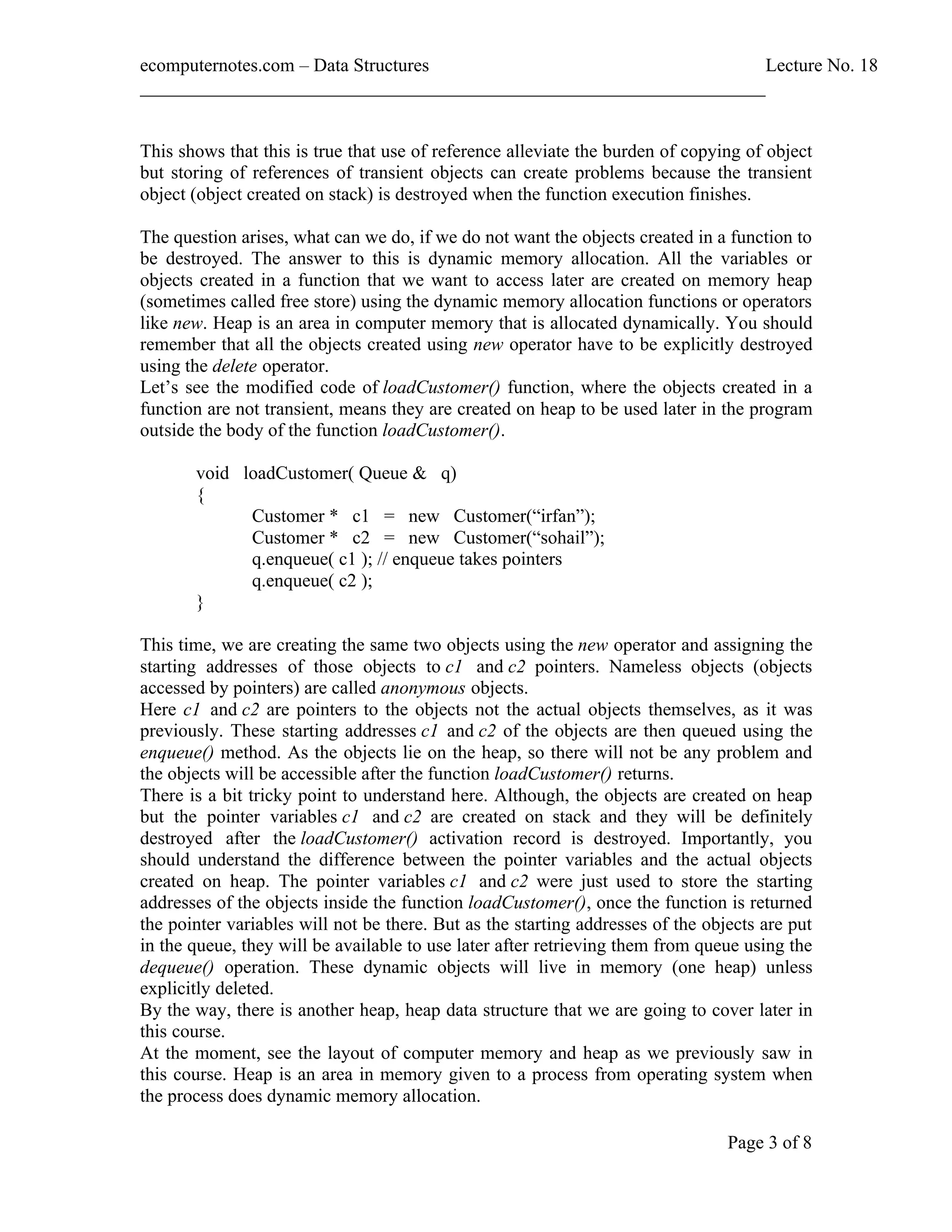 ecomputernotes.com Data Structures Lecture No. 18 ___________________________________________________________________ Page 3 of 8 This shows that this is true that use of reference alleviate the burden of copying of object but storing of references of transient objects can create problems because the transient object (object created on stack) is destroyed when the function execution finishes. The question arises, what can we do, if we do not want the objects created in a function to be destroyed. The answer to this is dynamic memory allocation. All the variables or objects created in a function that we want to access later are created on memory heap (sometimes called free store) using the dynamic memory allocation functions or operators like new. Heap is an area in computer memory that is allocated dynamically. You should remember that all the objects created using new operator have to be explicitly destroyed using the delete operator. Let s see the modified code of loadCustomer() function, where the objects created in a function are not transient, means they are created on heap to be used later in the program outside the body of the function loadCustomer(). void loadCustomer( Queue & q) { Customer * c1 = new Customer( irfan ); Customer * c2 = new Customer( sohail ); q.enqueue( c1 ); // enqueue takes pointers q.enqueue( c2 ); } This time, we are creating the same two objects using the new operator and assigning the starting addresses of those objects to c1 and c2 pointers. Nameless objects (objects accessed by pointers) are called anonymous objects. Here c1 and c2 are pointers to the objects not the actual objects themselves, as it was previously. These starting addresses c1 and c2 of the objects are then queued using the enqueue() method. As the objects lie on the heap, so there will not be any problem and the objects will be accessible after the function loadCustomer() returns. There is a bit tricky point to understand here. Although, the objects are created on heap but the pointer variables c1 and c2 are created on stack and they will be definitely destroyed after the loadCustomer() activation record is destroyed. Importantly, you should understand the difference between the pointer variables and the actual objects created on heap. The pointer variables c1 and c2 were just used to store the starting addresses of the objects inside the function loadCustomer(), once the function is returned the pointer variables will not be there. But as the starting addresses of the objects are put in the queue, they will be available to use later after retrieving them from queue using the dequeue() operation. These dynamic objects will live in memory (one heap) unless explicitly deleted. By the way, there is another heap, heap data structure that we are going to cover later in this course. At the moment, see the layout of computer memory and heap as we previously saw in this course. Heap is an area in memory given to a process from operating system when the process does dynamic memory allocation. 