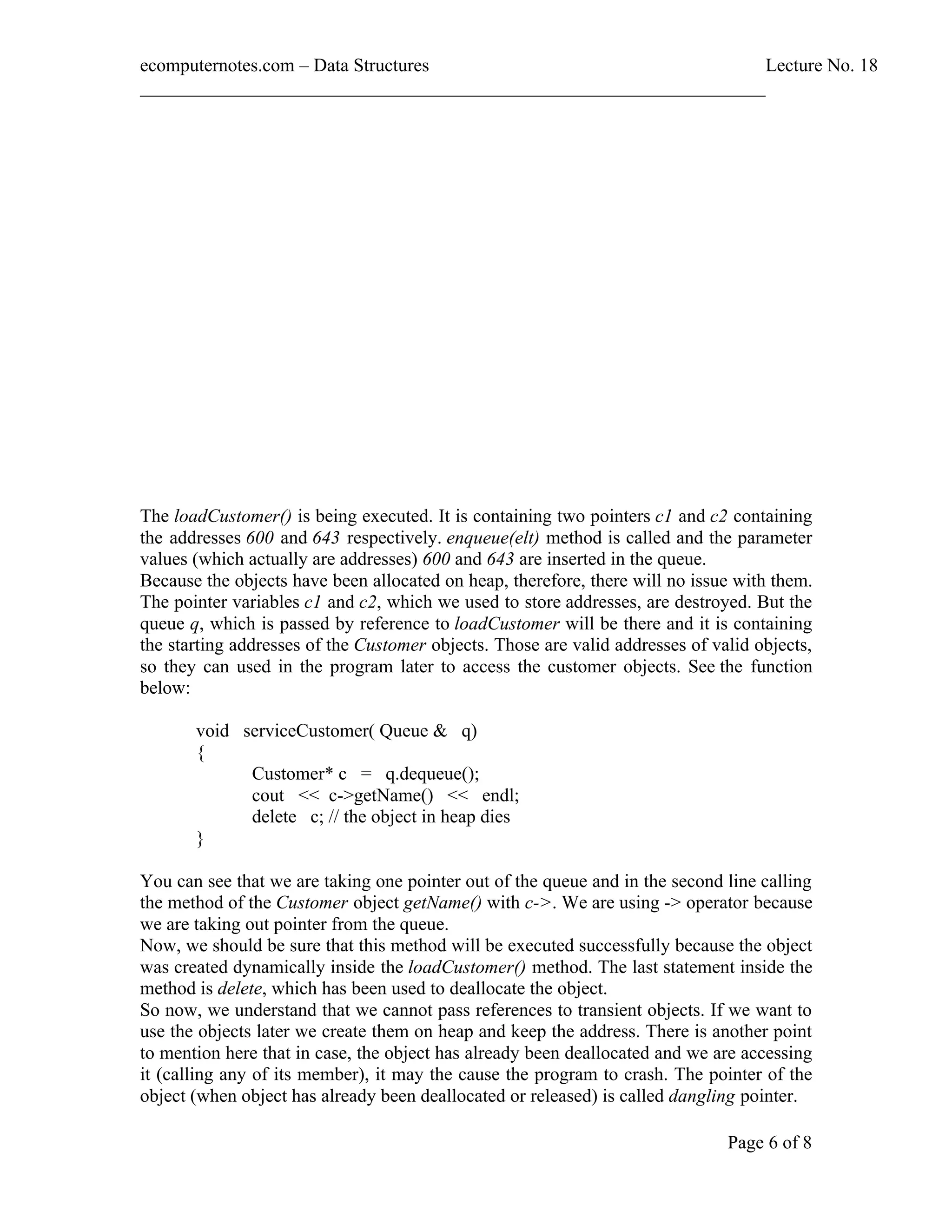 ecomputernotes.com Data Structures Lecture No. 18 ___________________________________________________________________ Page 6 of 8 The loadCustomer() is being executed. It is containing two pointers c1 and c2 containing the addresses 600 and 643 respectively. enqueue(elt) method is called and the parameter values (which actually are addresses) 600 and 643 are inserted in the queue. Because the objects have been allocated on heap, therefore, there will no issue with them. The pointer variables c1 and c2, which we used to store addresses, are destroyed. But the queue q, which is passed by reference to loadCustomer will be there and it is containing the starting addresses of the Customer objects. Those are valid addresses of valid objects, so they can used in the program later to access the customer objects. See the function below: void serviceCustomer( Queue & q) { Customer* c = q.dequeue(); cout << c->getName() << endl; delete c; // the object in heap dies } You can see that we are taking one pointer out of the queue and in the second line calling the method of the Customer object getName() with c->. We are using -> operator because we are taking out pointer from the queue. Now, we should be sure that this method will be executed successfully because the object was created dynamically inside the loadCustomer() method. The last statement inside the method is delete, which has been used to deallocate the object. So now, we understand that we cannot pass references to transient objects. If we want to use the objects later we create them on heap and keep the address. There is another point to mention here that in case, the object has already been deallocated and we are accessing it (calling any of its member), it may the cause the program to crash. The pointer of the object (when object has already been deallocated or released) is called dangling pointer. 