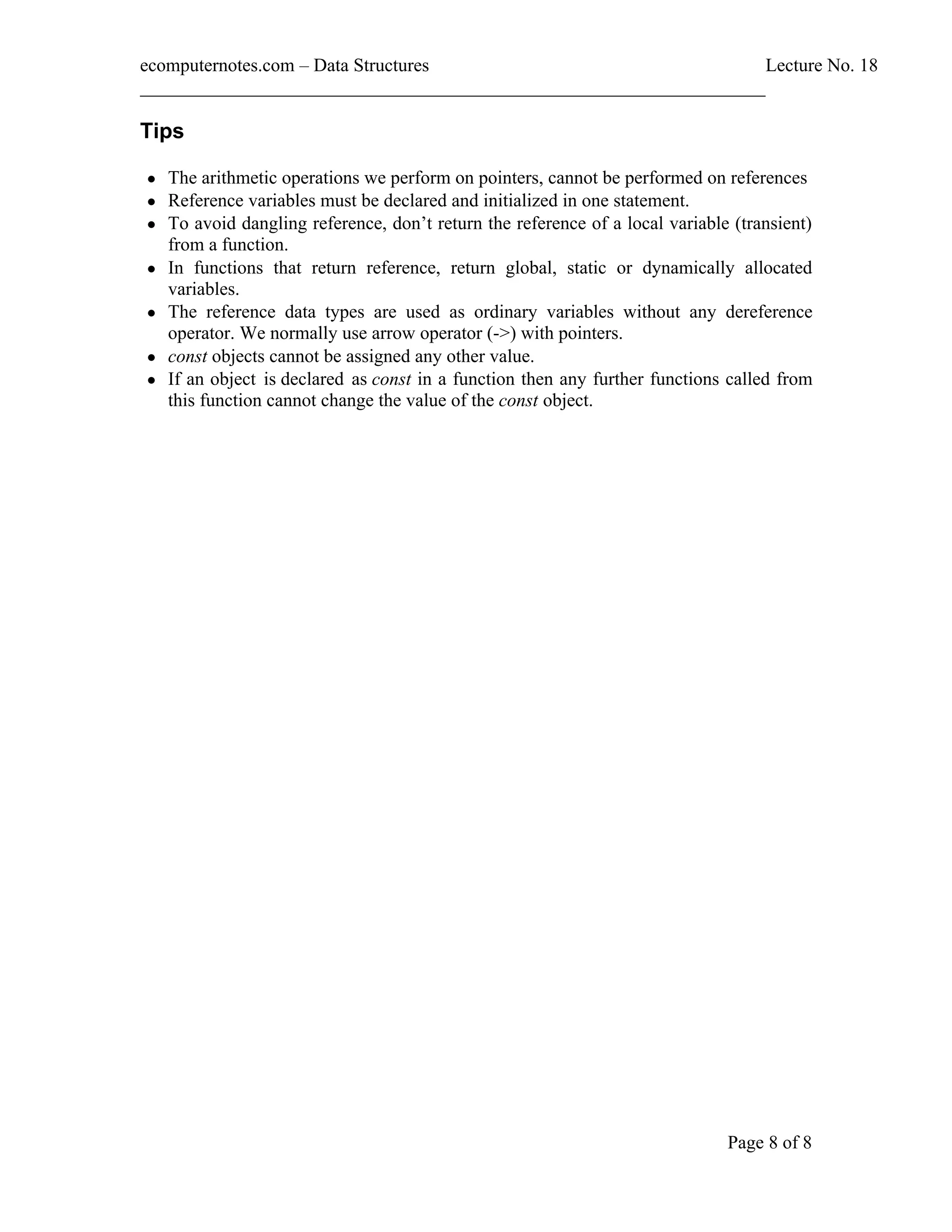 ecomputernotes.com Data Structures Lecture No. 18 ___________________________________________________________________ Page 8 of 8 Tips • The arithmetic operations we perform on pointers, cannot be performed on references • Reference variables must be declared and initialized in one statement. • To avoid dangling reference, don t return the reference of a local variable (transient) from a function. • In functions that return reference, return global, static or dynamically allocated variables. • The reference data types are used as ordinary variables without any dereference operator. We normally use arrow operator (->) with pointers. • const objects cannot be assigned any other value. • If an object is declared as const in a function then any further functions called from this function cannot change the value of the const object. 