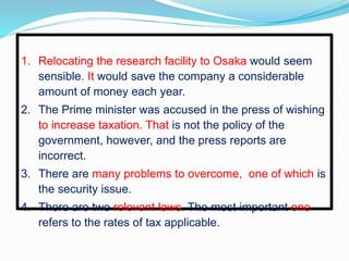 1. Relocating the research facility to Osaka would seem
sensible. It would save the company a considerable
amount of money each year.
2. The Prime minister was accused in the press of wishing
to increase taxation. That is not the policy of the
government, however, and the press reports are
incorrect.
3. There are many problems to overcome, one of which is
the security issue.
4. There are two relevant laws. The most important one
refers to the rates of tax applicable.
 