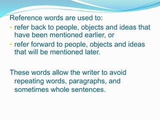 Reference words are used to:
• refer back to people, objects and ideas that
have been mentioned earlier, or
• refer forward to people, objects and ideas
that will be mentioned later.
These words allow the writer to avoid
repeating words, paragraphs, and
sometimes whole sentences.
 