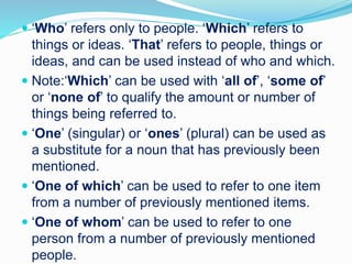  ‘Who’ refers only to people. ‘Which’ refers to
things or ideas. ‘That’ refers to people, things or
ideas, and can be used instead of who and which.
 Note:‘Which’ can be used with ‘all of’, ‘some of’
or ‘none of’ to qualify the amount or number of
things being referred to.
 ‘One’ (singular) or ‘ones’ (plural) can be used as
a substitute for a noun that has previously been
mentioned.
 ‘One of which’ can be used to refer to one item
from a number of previously mentioned items.
 ‘One of whom’ can be used to refer to one
person from a number of previously mentioned
people.
 