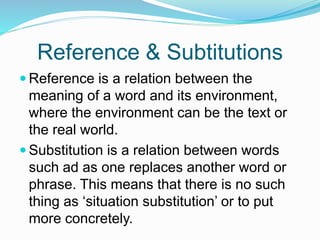 Reference & Subtitutions
 Reference is a relation between the
meaning of a word and its environment,
where the environment can be the text or
the real world.
 Substitution is a relation between words
such ad as one replaces another word or
phrase. This means that there is no such
thing as ‘situation substitution’ or to put
more concretely.
 