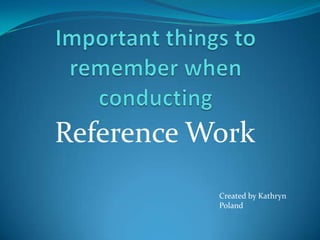 Important things to remember when  conducting  Reference Work Created by Kathryn Poland 
