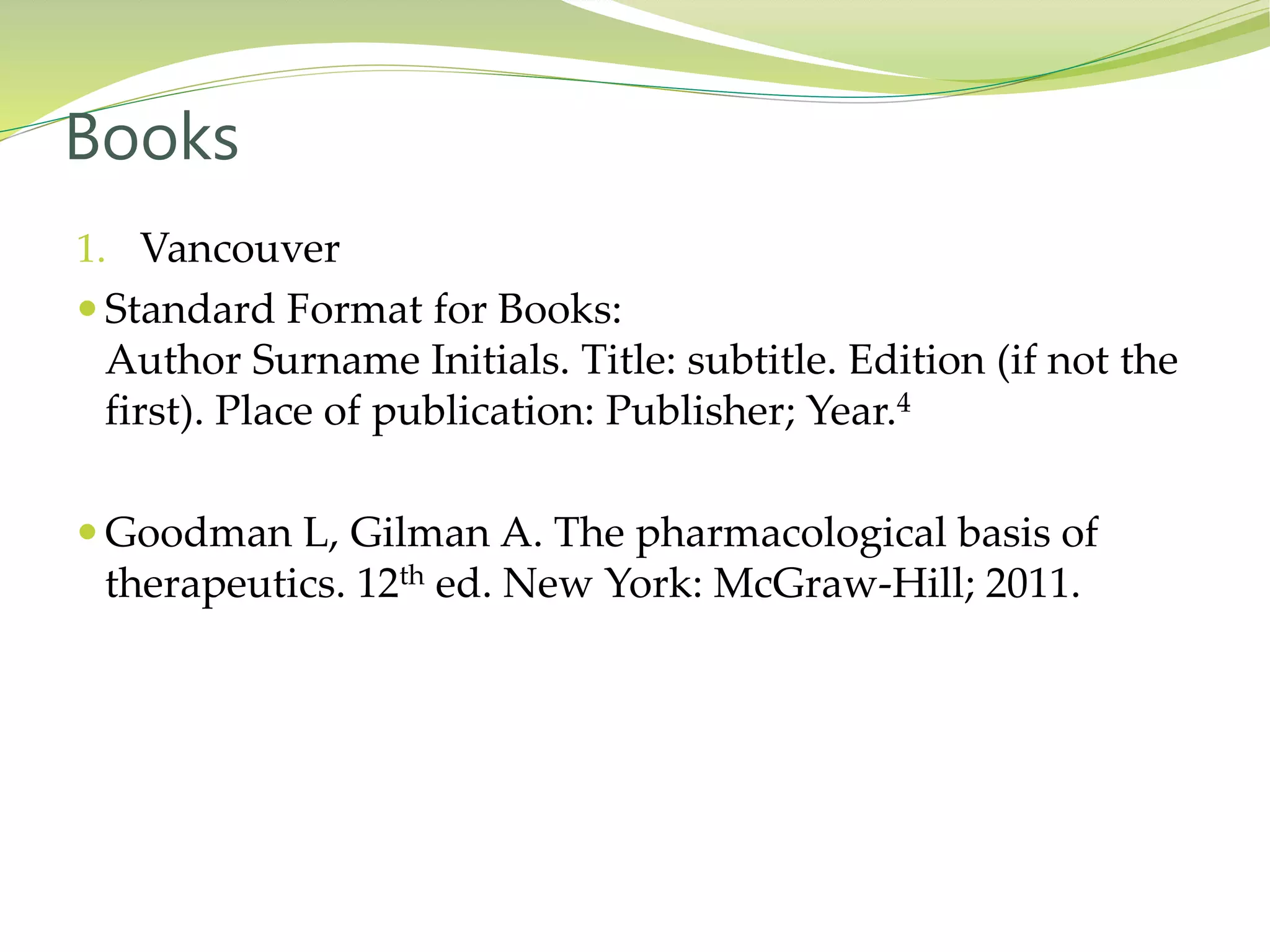 1. Vancouver
 Standard Format for Books:
Author Surname Initials. Title: subtitle. Edition (if not the
first). Place of publication: Publisher; Year.4
 Goodman L, Gilman A. The pharmacological basis of
therapeutics. 12th ed. New York: McGraw-Hill; 2011.
Books
 