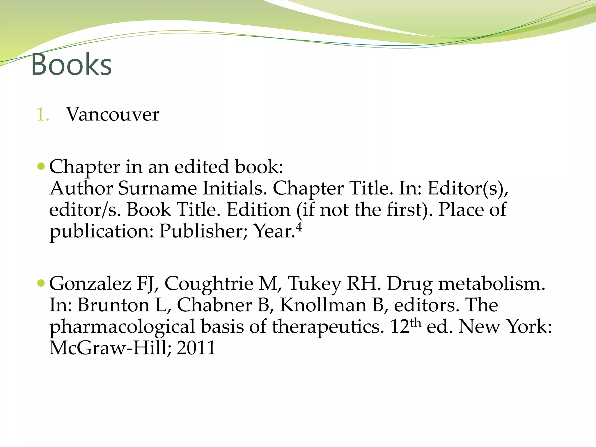 1. Vancouver
 Chapter in an edited book:
Author Surname Initials. Chapter Title. In: Editor(s),
editor/s. Book Title. Edition (if not the first). Place of
publication: Publisher; Year.4
 Gonzalez FJ, Coughtrie M, Tukey RH. Drug metabolism.
In: Brunton L, Chabner B, Knollman B, editors. The
pharmacological basis of therapeutics. 12th ed. New York:
McGraw-Hill; 2011
Books
 