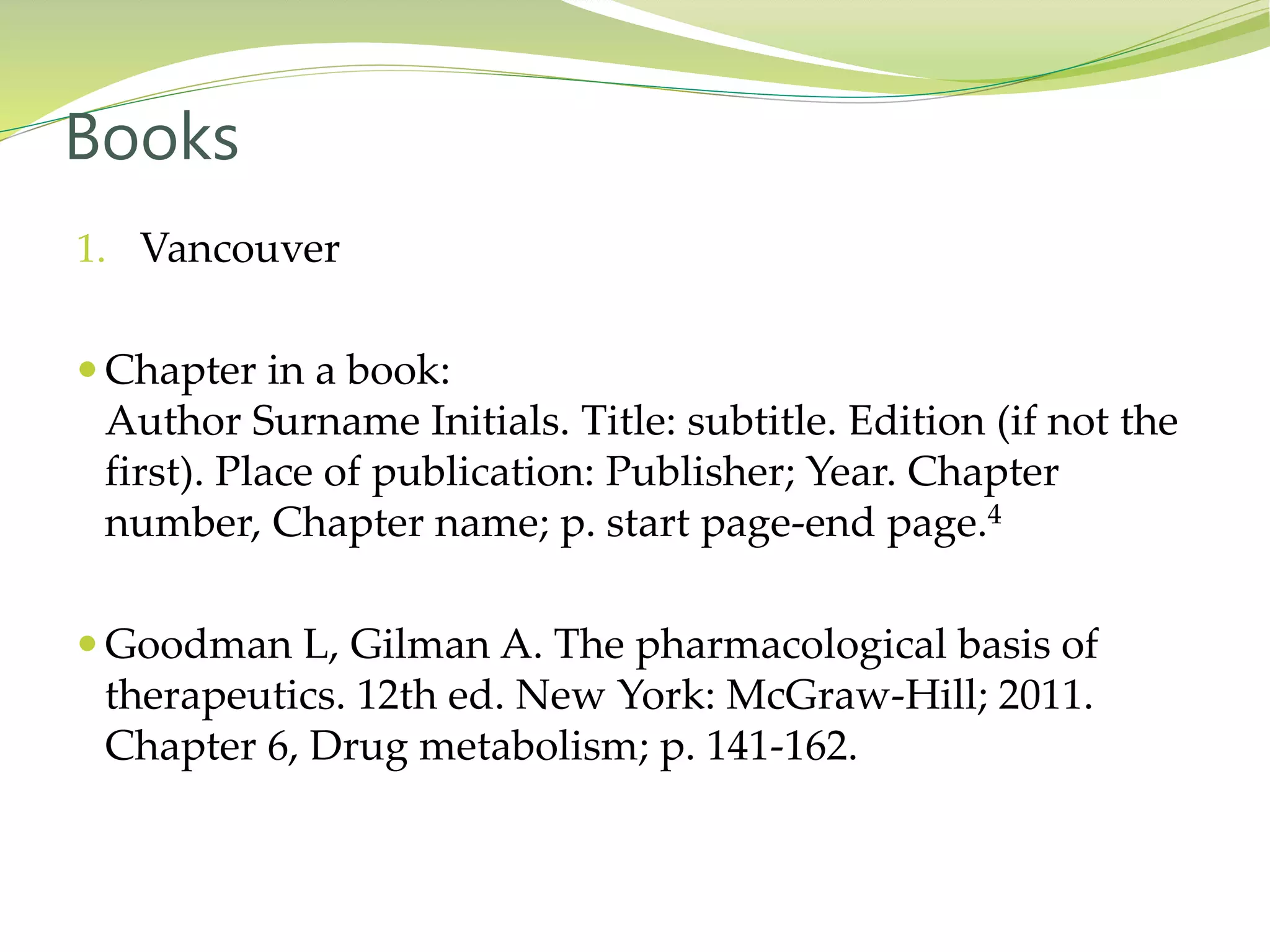 1. Vancouver
 Chapter in a book:
Author Surname Initials. Title: subtitle. Edition (if not the
first). Place of publication: Publisher; Year. Chapter
number, Chapter name; p. start page-end page.4
 Goodman L, Gilman A. The pharmacological basis of
therapeutics. 12th ed. New York: McGraw-Hill; 2011.
Chapter 6, Drug metabolism; p. 141-162.
Books
 