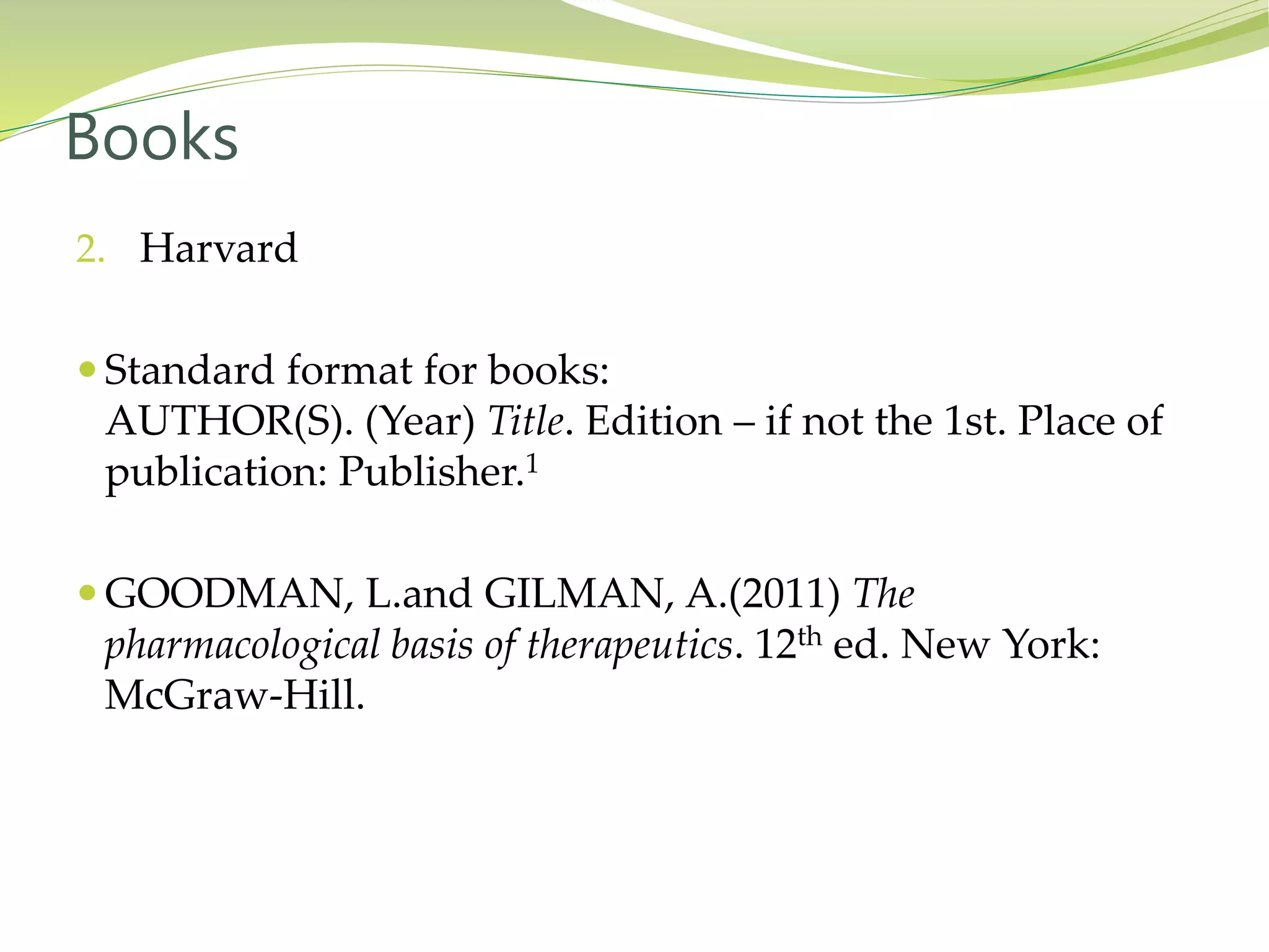 2. Harvard
 Standard format for books:
AUTHOR(S). (Year) Title. Edition – if not the 1st. Place of
publication: Publisher.1
 GOODMAN, L.and GILMAN, A.(2011) The
pharmacological basis of therapeutics. 12th ed. New York:
McGraw-Hill.
Books
 