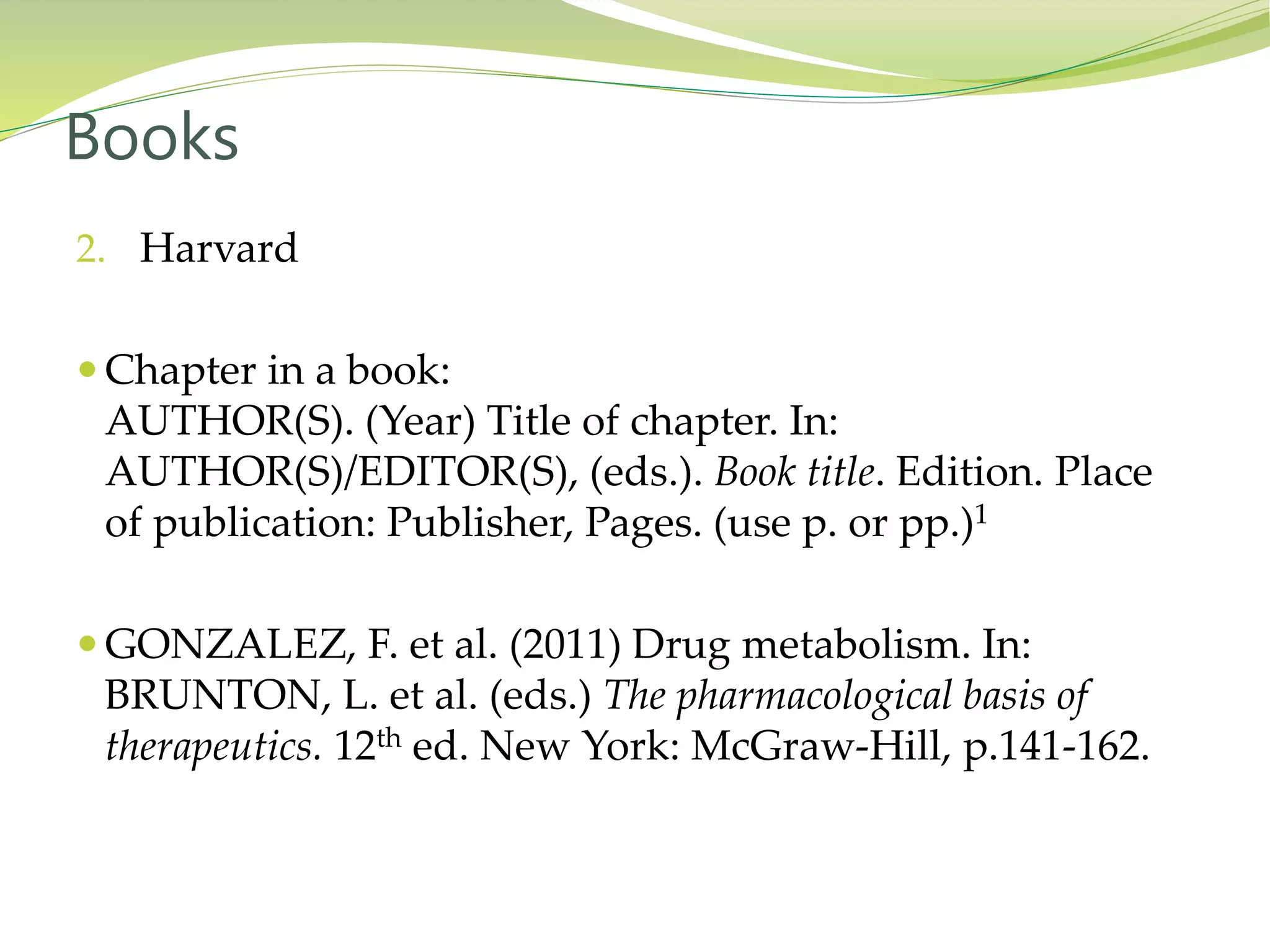 2. Harvard
 Chapter in a book:
AUTHOR(S). (Year) Title of chapter. In:
AUTHOR(S)/EDITOR(S), (eds.). Book title. Edition. Place
of publication: Publisher, Pages. (use p. or pp.)1
 GONZALEZ, F. et al. (2011) Drug metabolism. In:
BRUNTON, L. et al. (eds.) The pharmacological basis of
therapeutics. 12th ed. New York: McGraw-Hill, p.141-162.
Books
 