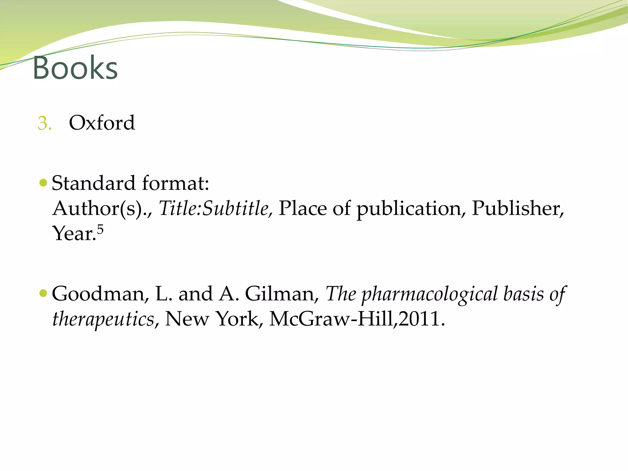 3. Oxford
 Standard format:
Author(s)., Title:Subtitle, Place of publication, Publisher,
Year.5
 Goodman, L. and A. Gilman, The pharmacological basis of
therapeutics, New York, McGraw-Hill,2011.
Books
 