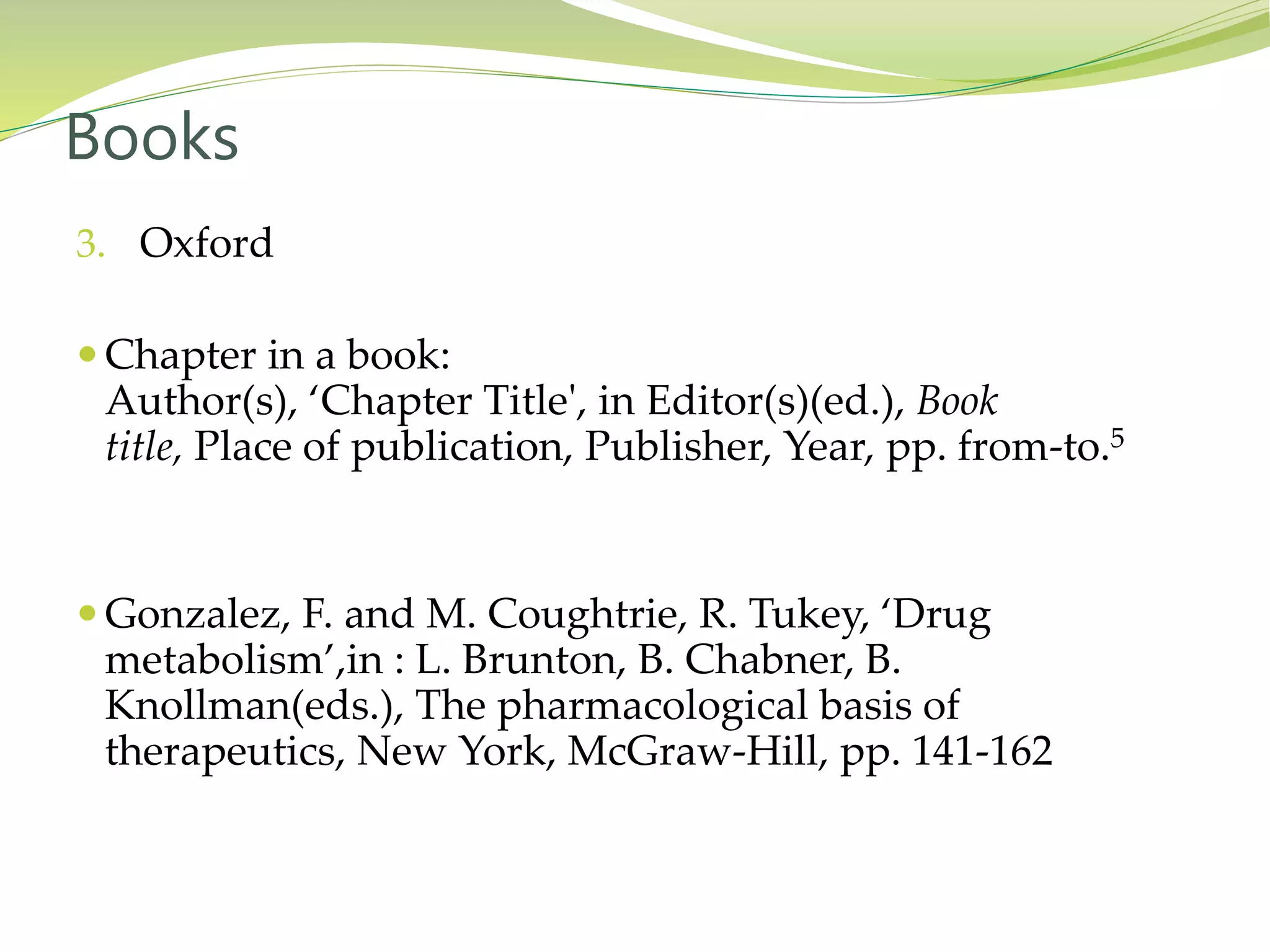 3. Oxford
 Chapter in a book:
Author(s), ‘Chapter Title', in Editor(s)(ed.), Book
title, Place of publication, Publisher, Year, pp. from-to.5
 Gonzalez, F. and M. Coughtrie, R. Tukey, ‘Drug
metabolism’,in : L. Brunton, B. Chabner, B.
Knollman(eds.), The pharmacological basis of
therapeutics, New York, McGraw-Hill, pp. 141-162
Books
 