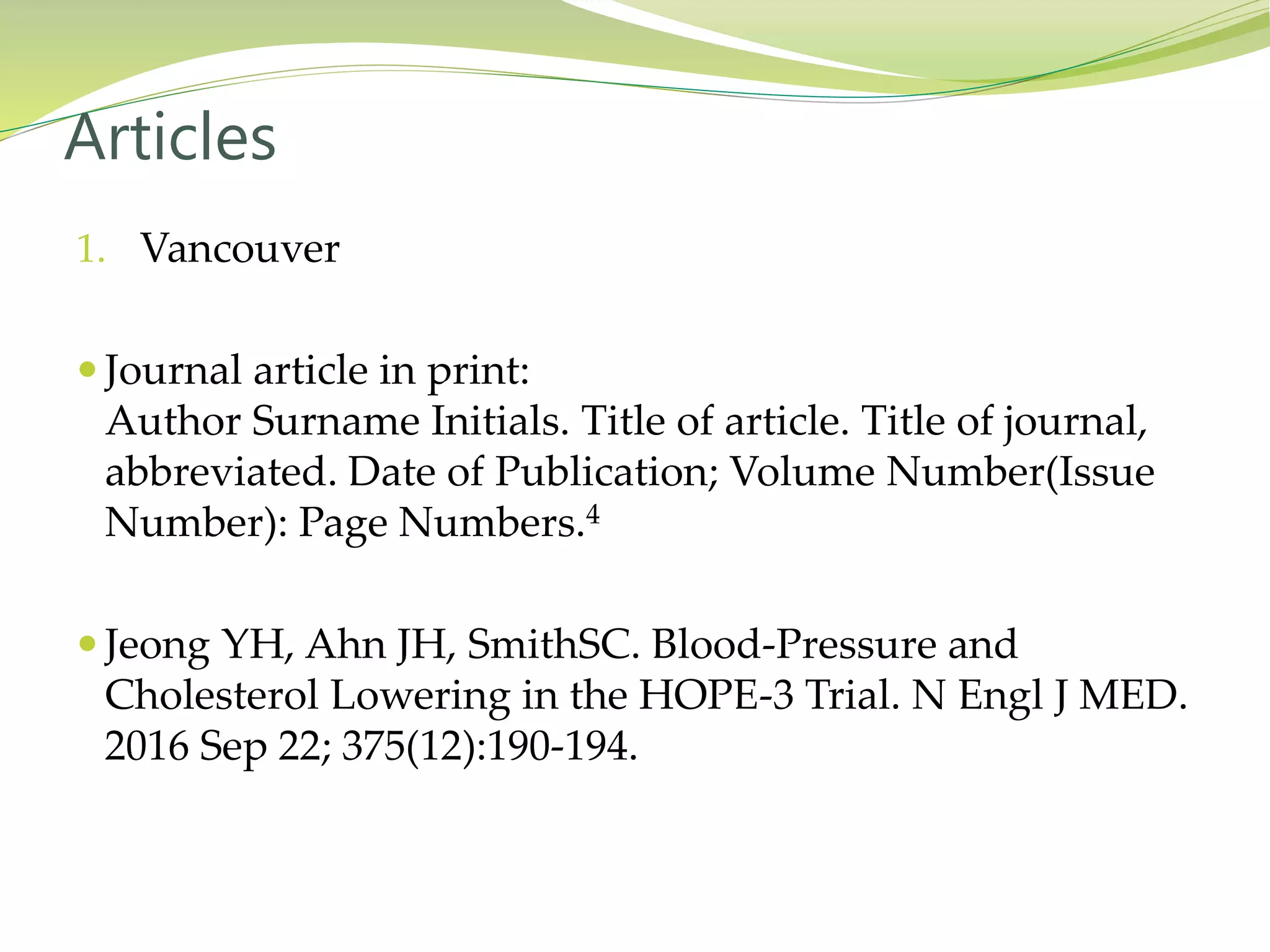 1. Vancouver
 Journal article in print:
Author Surname Initials. Title of article. Title of journal,
abbreviated. Date of Publication; Volume Number(Issue
Number): Page Numbers.4
 Jeong YH, Ahn JH, SmithSC. Blood-Pressure and
Cholesterol Lowering in the HOPE-3 Trial. N Engl J MED.
2016 Sep 22; 375(12):190-194.
Articles
 