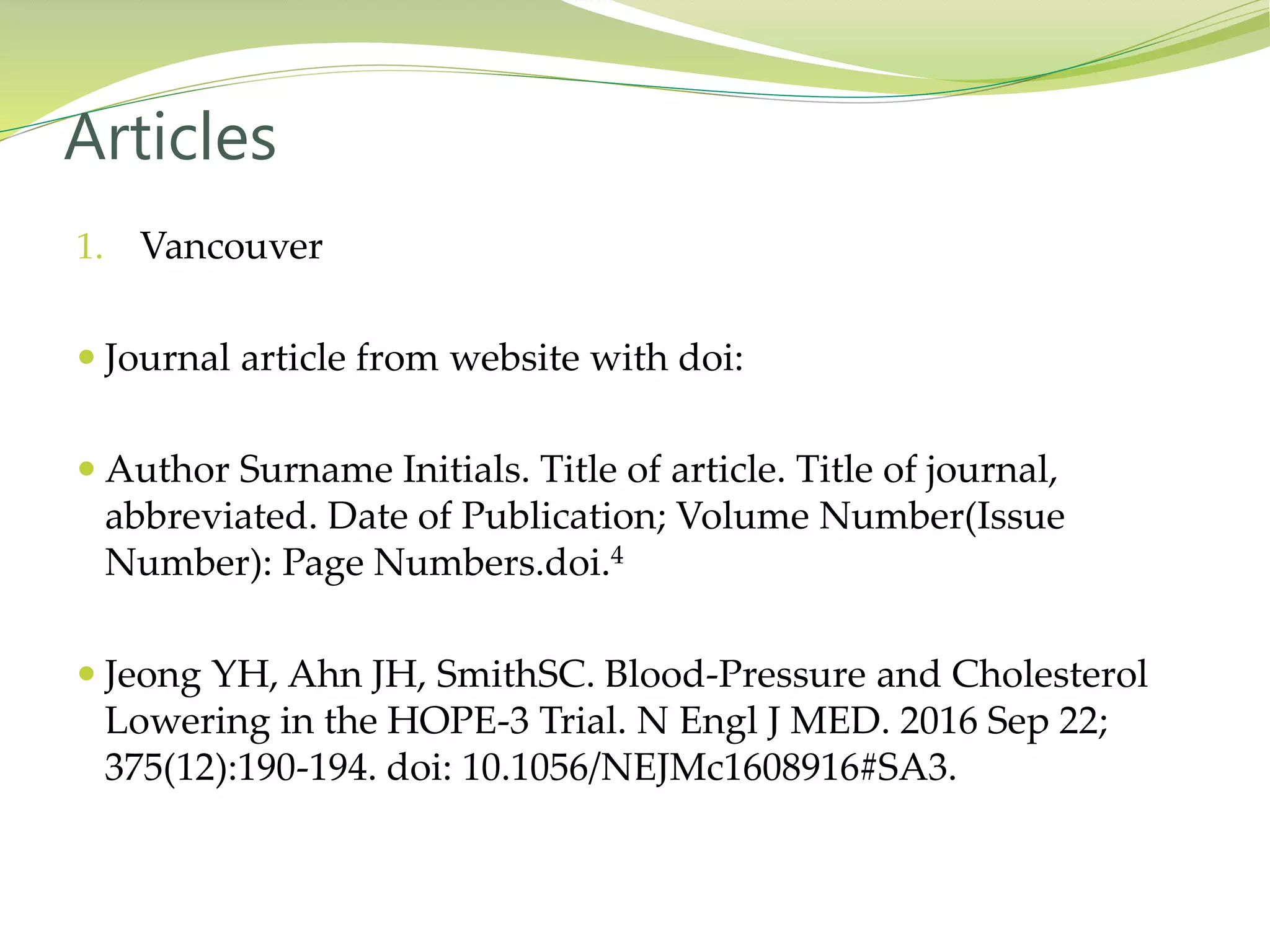 1. Vancouver
 Journal article from website with doi:
 Author Surname Initials. Title of article. Title of journal,
abbreviated. Date of Publication; Volume Number(Issue
Number): Page Numbers.doi.4
 Jeong YH, Ahn JH, SmithSC. Blood-Pressure and Cholesterol
Lowering in the HOPE-3 Trial. N Engl J MED. 2016 Sep 22;
375(12):190-194. doi: 10.1056/NEJMc1608916#SA3.
Articles
 