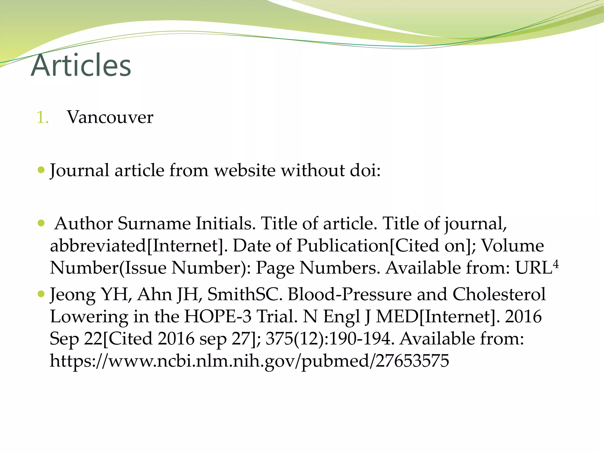 1. Vancouver
 Journal article from website without doi:
 Author Surname Initials. Title of article. Title of journal,
abbreviated[Internet]. Date of Publication[Cited on]; Volume
Number(Issue Number): Page Numbers. Available from: URL4
 Jeong YH, Ahn JH, SmithSC. Blood-Pressure and Cholesterol
Lowering in the HOPE-3 Trial. N Engl J MED[Internet]. 2016
Sep 22[Cited 2016 sep 27]; 375(12):190-194. Available from:
https://www.ncbi.nlm.nih.gov/pubmed/27653575
Articles
 