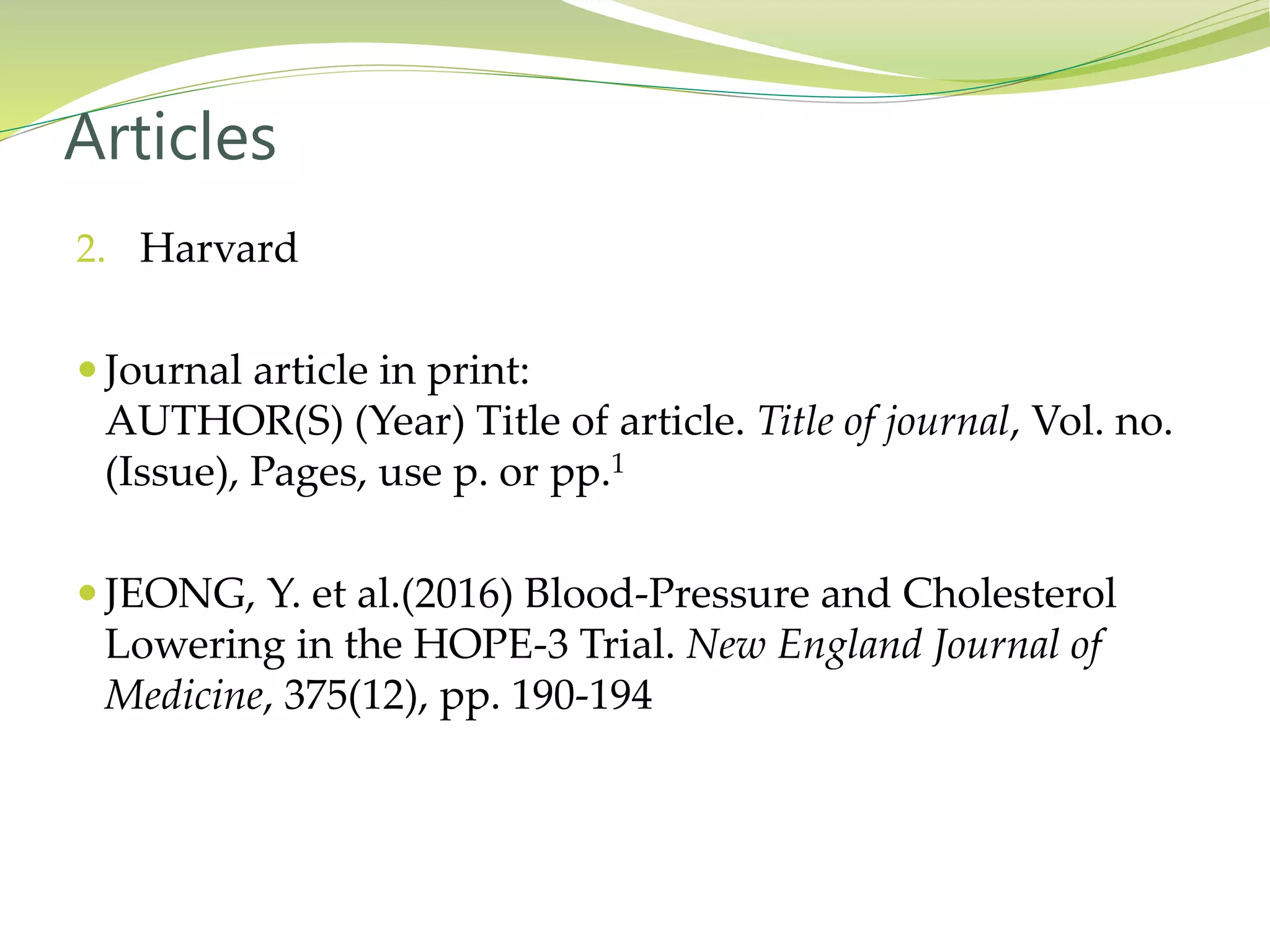 2. Harvard
 Journal article in print:
AUTHOR(S) (Year) Title of article. Title of journal, Vol. no.
(Issue), Pages, use p. or pp.1
 JEONG, Y. et al.(2016) Blood-Pressure and Cholesterol
Lowering in the HOPE-3 Trial. New England Journal of
Medicine, 375(12), pp. 190-194
Articles
 