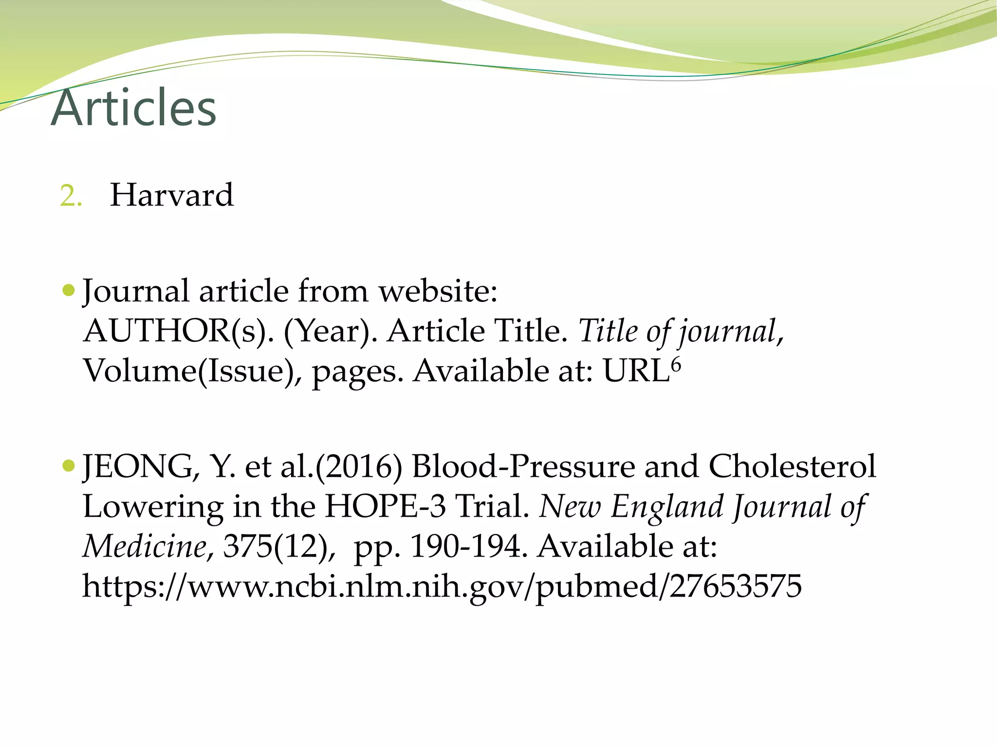 2. Harvard
 Journal article from website:
AUTHOR(s). (Year). Article Title. Title of journal,
Volume(Issue), pages. Available at: URL6
 JEONG, Y. et al.(2016) Blood-Pressure and Cholesterol
Lowering in the HOPE-3 Trial. New England Journal of
Medicine, 375(12), pp. 190-194. Available at:
https://www.ncbi.nlm.nih.gov/pubmed/27653575
Articles
 