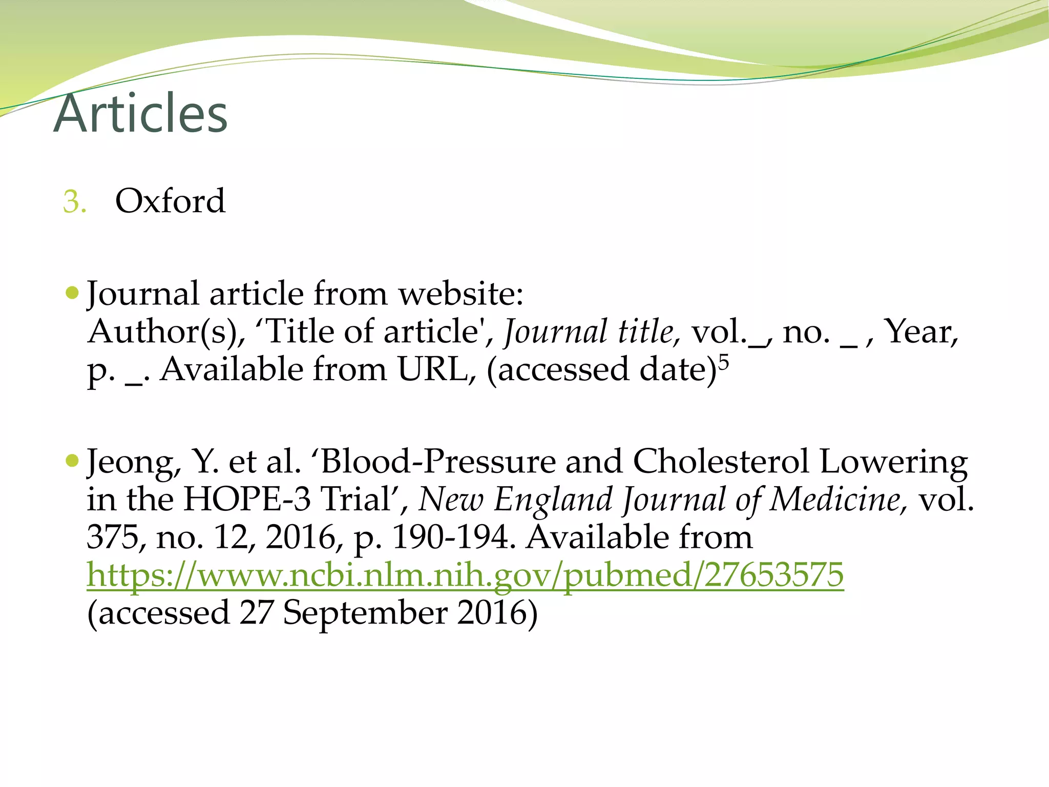 3. Oxford
 Journal article from website:
Author(s), ‘Title of article', Journal title, vol._, no. _ , Year,
p. _. Available from URL, (accessed date)5
 Jeong, Y. et al. ‘Blood-Pressure and Cholesterol Lowering
in the HOPE-3 Trial’, New England Journal of Medicine, vol.
375, no. 12, 2016, p. 190-194. Available from
https://www.ncbi.nlm.nih.gov/pubmed/27653575
(accessed 27 September 2016)
Articles
 