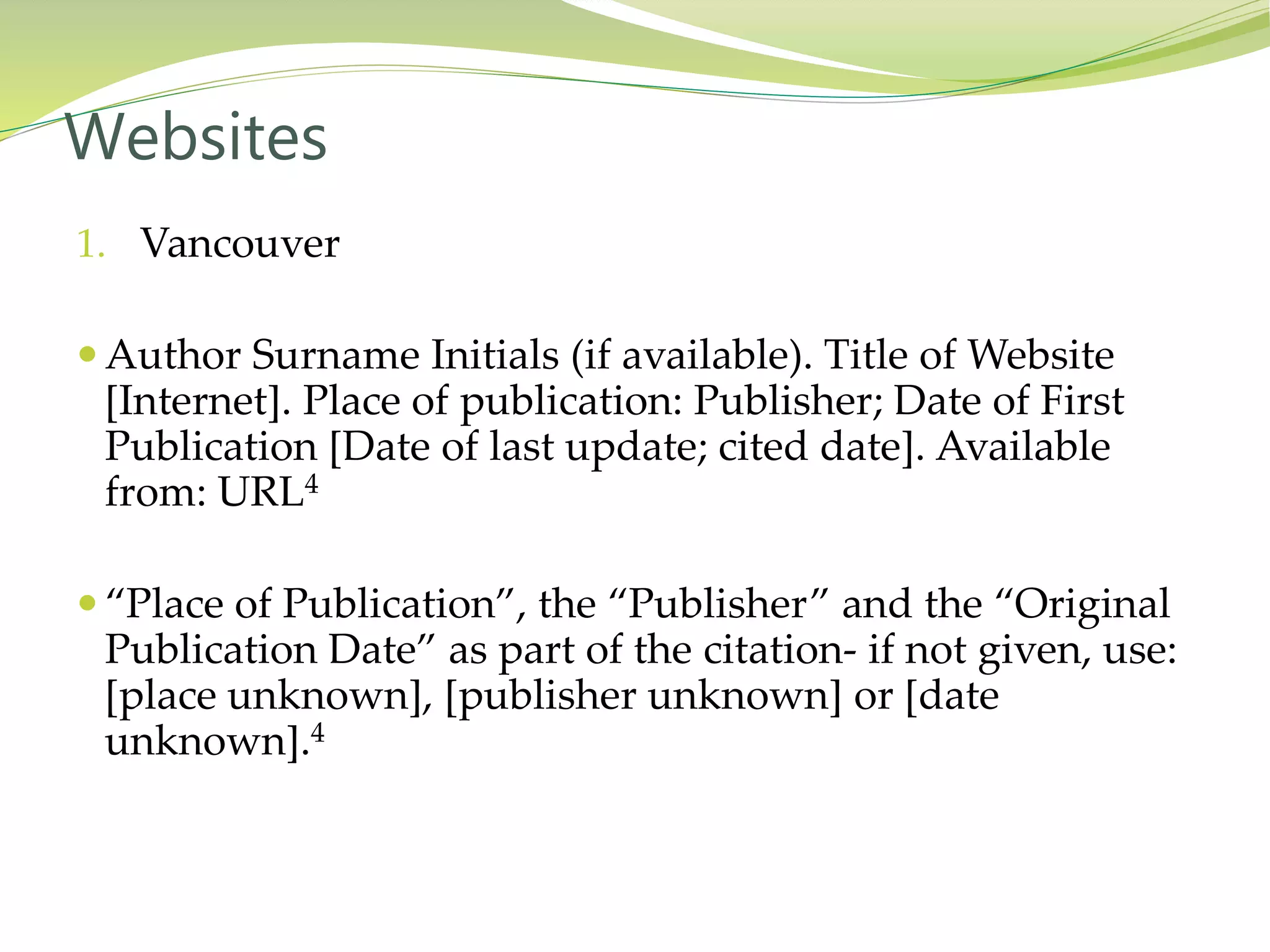 1. Vancouver
 Author Surname Initials (if available). Title of Website
[Internet]. Place of publication: Publisher; Date of First
Publication [Date of last update; cited date]. Available
from: URL4
 “Place of Publication”, the “Publisher” and the “Original
Publication Date” as part of the citation- if not given, use:
[place unknown], [publisher unknown] or [date
unknown].4
Websites
 